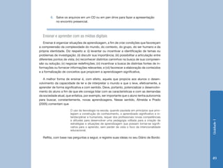 6.	 Salve os arquivos em um CD ou em pen drive para fazer a apresentação
             no encontro presencial.



   Ensinar e aprender com as mídias digitais
   Ensinar é organizar situações de aprendizagem, a fim de criar condições que favoreçam
a compreensão da complexidade do mundo, do contexto, do grupo, do ser humano e da
própria identidade. Diz respeito a: (i) levantar ou incentivar a identificação de temas ou
problemas de investigação; (ii) discutir sua importância; (iii) possibilitar a articulação entre
diferentes pontos de vista; (iv) reconhecer distintos caminhos na busca de sua compreen-
são ou solução; (v) negociar redefinições; (vi) incentivar a busca de distintas fontes de in-
formações ou fornecer informações relevantes; e (vii) favorecer a elaboração de conteúdos
e a formalização de conceitos que propiciem a aprendizagem significativa.

   A melhor forma de ensinar é, com efeito, aquela que propicia aos alunos o desen-
volvimento da capacidade de ler e de interpretar o mundo e que o leve, efetivamente, a
aprender de forma significativa e com sentido. Deve, portanto, potencializar o desenvolvi-
mento do aluno a fim de que ele consiga lidar com as características e com as demandas
da sociedade atual, que enfatiza, por exemplo, ser importante que o aluno tenha autonomia
para buscar, constantemente, novas aprendizagens. Nesse sentido, Almeida e Prado
(2005) comentam que

                        O uso da tecnologia na escola, quando pautada em princípios que privi-
                        legiam a construção do conhecimento, o aprendizado significativo e in-
                        terdisciplinar e humanista, requer dos profissionais novas competências
                        e atitudes para desenvolver uma pedagogia voltada para a criação de




                                                                                                   Unidade 1
                        estratégias e situações de aprendizagem que possam tornar-se signifi-
                        cativa para o aprendiz, sem perder de vista o foco da intencionalidade
                        educacional.

   Reflita, com base nas perguntas a seguir, e registre suas ideias no seu Diário de Bordo:




                                                                                                   49
 