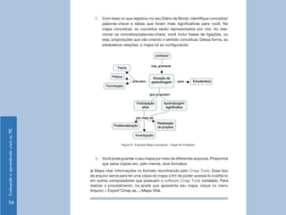 2.	 Com base no que registrou no seu Diário de Bordo, identifique conceitos/
                                          palavras-chave e ideias que foram mais significativas para você. No
                                          mapa conceitual, os conceitos serão representados por nós. Ao rela-
                                          cionar os conceitos/palavras-chave, você inclui frases de ligações, ou
                                          seja, proposições que vão criando o sentido conceitual. Dessa forma, ao
                                          estabelecer relações, o mapa irá se configurando.
Ensinando e aprendendo com as TIC




                                                     Figura 01: Exemplo Mapa conceitual – Papel do Professor



                                      3.	 Você pode guardar o seu mapa por meio de diferentes arquivos. Propomos
                                          que salve cópias em, pelo menos, dois formatos:
                                    a) Mapa vital: informações no formato reconhecido pelo Cmap Tools. Esse tipo
                                    de arquivo serve para ter uma cópia do mapa a fim de poder acessá-lo e editá-lo
                                    em outros computadores que possuam o software Cmap Tools instalado. Para
                                    realizar o procedimento, na janela que apresenta seu mapa, clique no menu
                                    Arquivo > Export Cmap as...>Mapa Vital.


     54
 