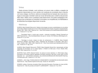Síntese
   Nesta primeira Unidade, você conheceu um pouco mais e refletiu a respeito de
aspectos relacionados ao novo cenário de mudanças da sociedade atual e discutiu
com seus colegas, nos fóruns, sobre as consequências da inserção das novas tecno-
logias na educação e também sobre as novas demandas para o sistema educacional.
Além disso, refletiu como o professor pode desenvolver uma prática pedagógica inte-
gradora que contemple os conteúdos curriculares, as competências, as habilidades e
as diferentes tecnologias disponíveis na escola.

   Referências
ALMEIDA, Maria Elizabeth Bianconcini. Gestão de tecnologias na escola: possibilidades de uma prática
democrática. Boletim do Salto para o Futuro: Série integração de tecnologias, linguagens e representações.
Brasília: MEC, SEED, 2005. Disponível em: <http://www.tvebrasil.com.br/salto/boletins2005/itlr/tetxt2.
htm>. Acesso em: 31 jul. 2010.

______. Tecnologias trazem o mundo para a escola – entrevista concedida a Renata Chamarelli em
2008. Disponível em: < http://portaldoprofessor.mec.gov.br/ noticias. html?idEdicao=2&idCategoria=8>.
Acesso em: 31 jul. 2010.	

______. Tecnologia na escola: criação de redes de conhecimento. In: ALMEIDA, Maria Elizabeth
Bianconcini; MORAN, José Manuel. (Orgs.). Integração das Tecnologias na Educação. Salto para o
Futuro. Brasília: MEC, SEED, 2005. Disponível em: <http://www.tvbrasil.org.br/saltoparaofuturo/livros.
asp>. Acesso em: 01 ago. 2010.

ALMEIDA, Maria Elizabeth Bianconcini; PRADO, Maria Elisabette Brisola Brito. Apresentação da Série
integração de tecnologias com as mídias digitais. In: Boletim do Salto para o Futuro. Brasília: MEC,
SEED, 2005. Disponível em: 31 jul. 2010.




                                                                                                             Unidade 1
BLIKSTEIN, Paulo; ZUFFO, Marcelo Knörich. As sereias do ensino eletrônico. In: SILVA, Marco (Org.).
Educação on-line: teorias, práticas, legislação e formação corporativa. São Paulo: Loyola, 2003. p.23-38.
Disponível em: <www.blikstein.com/paulo/ documents/books/BliksteinZuffo-MermaidsOfE-Teaching-
OnlineEducation.pdf>. Acesso em: 31 jul. 2010.

DOWBOR, L. 2001 Artigo: TECNOLOGIAS DO CONHECIMENTO: OS DESAFIOS DA EDUCAÇÃO (2001)
Disponível em: <http://dowbor.org/tecnconhec.asp> Acesso em: 06/10/2010

DOWBOR, Ladislau. Entrevista concedida à Rede Vida sobre Educação e Tecnologia, em maio de 2004.
Disponível em: <http://br.youtube.com/watch?v=szNSCklQnWY>. Acesso em: 31 jul. 2010.

                                                                                                             57
 