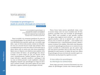 TEXTOS BÁSICOS
                                UNIDADE 1


                 A sociedade da aprendizagem e o
                 desafio de converter informação em conhecimento
                                                                  Juan Ignacio Pozo


                                 Vivemos em uma sociedade da aprendizagem, na            Nunca houve tantas pessoas aprendendo tantas coisas
                                             qual aprender constitui uma exigência    ao mesmo tempo como em nossa sociedade atual. De fato,
                                     social crescente que conduz a um paradoxo:
                                         cada vez se aprende mais e cada vez se       podemos concebêla como uma sociedade da aprendizagem
                                           fracassa mais na tentativa de aprender.    (Pozo, 2002), uma sociedade na qual aprender constitui
                                                                                      não apenas uma exigência social crescente – que conduz ao
                     Nossa sociedade vive momentos paradoxais do ponto de             seguinte paradoxo: cada vez se aprende mais e cada vez se
                 vista da aprendizagem. Por um lado, há cada vez mais pessoas         fracassa mais na tentativa de aprender –, como também uma
                 com dificuldades para aprender aquilo que a sociedade exige          via indispensável para o desenvolvimento pessoal, cultural e
                 delas, o que, em termos educacionais, costuma ser interpreta-        mesmo econômico dos cidadãos. Além disso, essas demandas
                 do como um crescente fracasso escolar. Que professor, aluno          crescentes de aprendizagem produzem-se no contexto de uma
                 ou simplesmente pai ou mãe nunca disse ou ouviu dizer que os         suposta sociedade do conhecimento, que não apenas exige
                 alunos sabem cada vez menos, que estão menos preparados?             que mais pessoas aprendam cada vez mais coisas, mas que as
                 Quem nunca se deparou com estatísticas preocupantes sobre            aprendam de outra maneira, no âmbito de uma nova cultura
Textos Básicos




                 os baixos índices de leitura e de aprendizagem dos alunos?           da aprendizagem, de uma nova forma de conceber e gerir o co-
                 Contudo, ao mesmo tempo em que esse fracasso escolar                 nhecimento, seja da perspectiva cognitiva ou social.
                 cresce assustadoramente, também podemos afirmar que o
                 tempo dedicado a aprender estende-se e prolonga-se cada
                 vez mais na história pessoal e social, ampliando a educação             A nova cultura da aprendizagem:
                 obrigatória, impondo uma aprendizagem ao longo de toda a                da informação ao conhecimento
                 vida e, inclusive, levando a que muitos espaços de ócio sejam
                 dedicados a organizar sistemas de aprendizagem informal.                Neste artigo, procurarei caracterizar brevemente essa nova
                                                                                      cultura da aprendizagem (versões mais extensas podem ser


 60
 