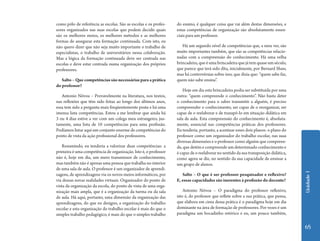 como pólo de referência as escolas. São as escolas e os profes-   do ensino, é qualquer coisa que vai além destas dimensões, e
sores organizados nas suas escolas que podem decidir quais        estas competências de organização são absolutamente essen-
são os melhores meios, os melhores métodos e as melhores          ciais para um professor.
formas de assegurar esta formação continuada. Com isto, eu
não quero dizer que não seja muito importante o trabalho de          Há um segundo nível de competências que, a meu ver, são
especialistas, o trabalho de universitários nessa colaboração.    muito importantes também, que são as competências relacio-
Mas a lógica da formação continuada deve ser centrada nas         nadas com a compreensão do conhecimento. Há uma velha
escolas e deve estar centrada numa organização dos próprios       brincadeira, que é uma brincadeira que já tem quase um século,
professores.                                                      que parece que terá sido dita, inicialmente, por Bernard Shaw,
                                                                  mas há controvérsias sobre isso, que dizia que: “quem sabe faz,
   Salto – Que competências são necessárias para a prática        quem não sabe ensina”.
do professor?
                                                                      Hoje em dia esta brincadeira podia ser substituída por uma
   Antonio Nóvoa – Provavelmente na literatura, nos textos,       outra: “quem compreende o conhecimento”. Não basta deter
nas reflexões que têm sido feitas ao longo dos últimos anos,      o conhecimento para o saber transmitir a alguém, é preciso
essa tem sido a pergunta mais freqüentemente posta e há uma       compreender o conhecimento, ser capaz de o reorganizar, ser
imensa lista competências. Estou a me lembrar que ainda há        capaz de o reelaborar e de transpô-lo em situação didática em
3 ou 4 dias estive a ver com um colega meu estrangeiro, jus-      sala de aula. Esta compreensão do conhecimento é, absoluta-
tamente, uma lista de 10 competências para uma profissão.         mente, essencial nas competências práticas dos professores.
Podíamos listar aqui um conjunto enorme de competências do        Eu tenderia, portanto, a acentuar esses dois planos: o plano do
ponto de vista da ação profissional dos professores.              professor como um organizador do trabalho escolar, nas suas
                                                                  diversas dimensões e o professor como alguém que compreen-
    Resumindo, eu tenderia a valorizar duas competências: a       de, que detém e compreende um determinado conhecimento e
primeira é uma competência de organização. Isto é, o professor    é capaz de o reelaborar no sentido da sua transposição didática,
não é, hoje em dia, um mero transmissor de conhecimento,          como agora se diz, no sentido da sua capacidade de ensinar a
mas também não é apenas uma pessoa que trabalha no interior       um grupo de alunos.
de uma sala de aula. O professor é um organizador de aprendi-




                                                                                                                                     Unidade 1
zagens, de aprendizagens via os novos meios informáticos, por        Salto – O que é ser professor pesquisador e reflexivo?
via dessas novas realidades virtuais. Organizador do ponto de     E, essas capacidades são inerentes à profissão do docente?
vista da organização da escola, do ponto de vista de uma orga-
nização mais ampla, que é a organização da turma ou da sala           Antonio Nóvoa – O paradigma do professor reflexivo,
de aula. Há aqui, portanto, uma dimensão da organização das       isto é, do professor que reflete sobre a sua prática, que pensa,
aprendizagens, do que eu designo, a organização do trabalho       que elabora em cima dessa prática é o paradigma hoje em dia
escolar e esta organização do trabalho escolar é mais do que o    dominante na área de formação de professores. Por vezes é um
simples trabalho pedagógico, é mais do que o simples trabalho     paradigma um bocadinho retórico e eu, um pouco também,


                                                                                                                                     65
 