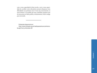 com a vossa capacidade de fazer escola e com a vossa capaci-
dade de acreditar como educadores possam ultrapassar essas
dificuldades nos próximos anos. E esses são, sinceramente, os
meus desejos e na medida que meu contributo, pequeno que
ele seja, possa ser dado, podem, evidentemente, contar comigo
para essa tarefa.




   Entrevista disponível em:
   http://www.tvbrasil.org.br/saltoparaofuturo/entrevis-
ta.asp?cod_entrevista=59




                                                                Unidade 1
                                                                69
 