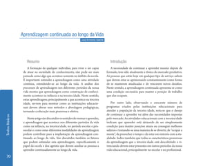 Aprendizagem continuada ao longo da Vida
                                                                   José Armando Valente




                     Resumo                                                                  Introdução
                     A formação de qualquer individuo, para viver e ser capaz                A necessidade de continuar a aprender mesmo depois de
                  de atuar na sociedade do conhecimento, não pode ser mais                formado, tem sido atualmente a tônica do mercado produtivo.
                  pensada como algo que acontece somente no âmbito da escola.             As pessoas que estão hoje em qualquer tipo de serviço sabem
                  É importante entender a aprendizagem como uma atividade                 que devem estar se aprimorando constantemente como forma
                  contínua, estendendo-se ao longo da vida. A análise dos                 de se manterem atualizadas e de vencerem novos desafios.
                  processos de aprendizagem nos diferentes períodos da nossa              Neste sentido, a aprendizagem continuada apresenta-se como
                  vida mostra que aprendizagem como construção de conheci-                uma condição necessária para manter a posição de trabalho
                  mento acontece na infância e na terceira idade. Neste sentido,          que elas ocupam.
                  estas aprendizagens, principalmente a que acontece na terceira
                  idade, servem para mostrar como as instituições educacio-                   Por outro lado, observando o crescente número de
                  nais devem alterar seus métodos e abordagens pedagógicas,               programas criados pelas instituições educacionais para
                  tornando a educação mais prazerosa e efetiva.                           atender a população da terceira idade, nota-se que o desejo
                                                                                          de continuar a aprender vai além das necessidades impostas
Textos Básicos




                     Neste artigo são discutidos os sentidos de ensinar e aprender,       pelo mercado. As atividades educacionais com a terceira idade
                  a aprendizagem que acontece nos diferentes períodos da vida             indicam que aprender está deixando de ser simplesmente
                  como na infância, na terceira idade, no período escolar e pós-          condição para manter posições atuais ou conseguir melhores
                  escolar e como estas diferentes modalidades de aprendizagem             salários e tornando-se uma maneira de se divertir, de “ocupar a
                  podem contribuir para a implantação da aprendizagem con-                mente”, de preencher o tempo e de estar em sintonia com a atu-
                  tinuada ao longo da vida. São discutidos também os fatores              alidade. Indica também que todas as características prazerosas
                  que podem estimular esta aprendizagem, especificamente o                da aprendizagem que a terceira idade está descobrindo e vi-
                  papel da escola e dos agentes que devem auxiliar as pessoas a           venciando devem estar presentes em outros períodos da nossa
                  aprender continuadamente ao longo da vida.                              vida educacional, principalmente no escolar e no profissional.

  70
 