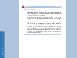 Atividade 2.1

                                    Navegação em hipertexto

                                      1.	 Inicialmente, reunidos em duplas, vocês vão navegar livremente, por
                                          cerca de dez minutos, pelo site do Portal do Professor, mantido pelo
                                          MEC: (http://portaldoprofessor.gov.br).
                                      2.	 Em seguida, vocês realizarão uma discussão com todo o grupo a fim de
                                          verificar se houve diferença nos caminhos navegados pelas diferentes
                                          duplas.
                                      3.	 Agora, o grupo escolherá um local qualquer para navegar, como algum
                                          site bacana de que ouviram falar ou fazer uma busca, usando um
                                          ‘buscador’ para algum tema do interesse de vocês.
                                      4.	 Após esse livre navegar, responda a estas questões: Qual é a impressão
                                          que a navegação no Portal do Professor deixou em cada grupo? Que
                                          diferenças de percepção resultaram? Alguém se perdeu na navegação?
                                          Souberam voltar para as páginas iniciais? Navegar à deriva trouxe-lhes
                                          algum ganho? Quais foram?
Ensinando e aprendendo com as TIC




    86
 