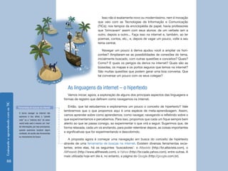 Isso não é exatamente novo ou moderníssimo, nem é inovação
                                                                                                   que veio com as Tecnologias da Informação e Comunicação
                                                                                                   (TICs); nos tempos da enciclopédia de papel, havia professores
                                                                                                   que ‘brincavam’ assim com seus alunos: de um verbete iam a
                                                                                                   outro, depois a outro... Faça isso na internet e, também, ao ler
                                                                                                   poemas, contos, etc.; e, depois de vagar um pouco, volte a seu
                                                                                                   tema central.

                                                                                                       Navegar um pouco à deriva ajudou você a ampliar os hori-
                                                                                                   zontes? Ampliaram-se as possibilidades de conexões do tema,
                                                                                                   inicialmente buscado, com outras questões e conceitos? Quais?
                                                                                                   Como? E quais os perigos da deriva na internet? Quais são as
                                                                                                   bússolas, os mapas e os portos seguros que temos na internet?
                                                                                                   São muitas questões que podem gerar uma boa conversa. Que
                                                                                                   tal conversar um pouco com os seus colegas?



                                                                             As linguagens da internet – o hipertexto
                                                                              Vamos iniciar, agora, a exploração de alguns dos principais aspectos das linguagens e
                                                                           formas de registro que definem como navegamos na internet.
Ensinando e aprendendo com as TIC




                                    Ferramenta de buscas na internet          Então, que tal estudarmos e explorarmos um pouco o conceito de hipertexto? Vale
                                                                           lembrarmos que o que propomos aqui é uma espécie de meta-aprendizagem. Assim,
                                    O termo navegar na internet não
                                    apareceu à toa; afinal, a “grande
                                                                           vamos aprender sobre como aprendemos; como navegar, navegando e refletindo sobre o
                                    rede” ou a “extensa teia” do www:      que experimentamos e percebemos. Para isso, propomos que cada um fique sempre bem
                                    world wide web é mesmo um ‘mar’        atento ao que se passa consigo, ao experimentar o que virá a seguir. Sugerimos que, de
                                    de informações, por isso precisamos,
                                                                           forma relaxada, cada um vá anotando, para poder relembrar depois, as coisas importantes
                                    quando queremos localizar algum
                                    conteúdo, do auxílio das ferramentas
                                                                           e significativas que for experimentando e descobrindo.
                                    ou mecanismos de busca.
                                                                               A proposta agora é começar uma navegação em busca do conceito de hipertexto
                                                                           através de uma ferramenta de buscas na internet. Existem diversas ferramentas exce-
                                                                           lentes; entre elas, há os seguintes ‘buscadores’: o Altavista (http://br.altavista.com), o
                                                                           Alltheweb (http://www.alltheweb.com), o Yahoo (http://br.cade.yahoo.com), entre outras. A
                                                                           mais utilizada hoje em dia é, no entanto, a página do Google (http://google.com.br).
    88
 