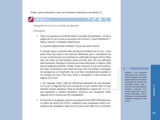 Então, vamos descobrir o que é um hipertexto realizando a atividade 2.2.


    Atividade 2.2
  Navegando em busca do conceito de hipertexto

  Orientações

     1.	 Faça uma pesquisa na internet sobre o conceito de hipertexto – vá até a
         página do Google e inicie a sua busca com a chave “o que é hipertexto?”.
         Agora, observe o resultado dessa busca:
         a. Quantas páginas foram listadas? O que isso pode indicar?

         b. Acesse, agora, o primeiro item da lista de resultados do Google – você
         pode notar que essa é uma lista de referências que o mecanismo do
         Google monta sempre que solicitamos a definição de algum termo. Note
         que, em todos os sites listados nesse primeiro item, há uma definição
         para hipertexto. Navegue à vontade por essas definições; e, depois, volte
         para as páginas anteriores. A ideia, neste momento, é que você vivencie,
         de modo consciente e sem medo de errar, nem de acertar, a sensação          Wikipédia
         de navegar por um hipertexto. Se você ficar completamente perdido, é        Wikipédia é uma enciclopédia
         só começar de novo. Para isso, feche o navegador e volte à busca na         cola­ orativa que há na internet e
                                                                                          b
         página do Google.                                                           está em permanente crescimento.
                                                                                     Qualquer pessoa que tem acesso à
                                                                                     internet pode lê-la; mas esta é uma
         c. Em seguida, volte à lista de referências resultante da sua pesquisa
                                                                                     enciclopédia incomum: quem a
         no Google. O segundo item da consulta do Google mostra outro link que




                                                                                                                            Unidade 2
                                                                                     visita pode, mais do que pesquisar,
         também merece destaque. Trata-se da referência à página da Wikipédia        modificá-la, acrescentar novos
         que apresenta o verbete hipertexto. Continue sua navegação neste            verbetes, ampliar outros, corrigir e
                                                                                     aprimorar informações... Trata-se,
         segundo link e noutros que lhe interessarem.
                                                                                     efetivamente, de uma enciclopédia
                                                                                     colaborativa construída por seus
     2.	 Ao terminar a navegação, escreva um pequeno texto (250 a 300 palavras),     usuários.
         no editor de textos do BrOffice, relatando suas impressões sobre a ex-
         periência de navegação; diga como foi, para você, lidar com um produto


                                                                                                                            89
 