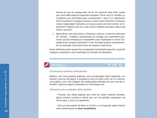 textual em que se navega além de ler. Ao escrever esse texto, sugiro
                                           que você reflita sobre as seguintes questões: Clicar nos links facilitou ou
                                           complicou sua caminhada para compreender o que é um hipertexto?
                                           Você se perdeu? Conseguiu retornar e achar seus caminhos? Conheceu
                                           coisas inesperadas? Aprendeu um pouco acerca do tema central: os hi-
                                           pertextos? Saberia dizer por onde andou? Saberia enumerar cada coisa
                                           sobre o que leu?
                                      3.	 Após salvar o seu documento, nomeando o arquivo, conforme a estrutura
                                          de sempre: unidade_2_percepcoes_ao_navegar_por_hipertextos_seu_
                                          nome, que tal começar por compartilhar suas impressões no fórum ‘Ex-
                                          periência de navegar livremente’? O seu formador já deve, evidentemen-
                                          te, ter orientado você sobre como ter acesso a este fórum.
                                    Essas reflexões podem ajudar-lhe na realização da atividade seguinte, a qual lhe
                                    instigará a expressar a sua construção do conceito de hipertexto.




                                      Atividade 2.3

                                    Conceituando hipertexto individualmente
Ensinando e aprendendo com as TIC




                                    Elabore, com suas próprias palavras, uma conceituação sobre hipertexto, uti-
                                    lizando o que leu até agora. A proposta é criar um texto curto, de, no máximo,
                                    uma página, com uma colagem de colaborações retiradas do que você leu e,
                                    também, adicionar algum comentário ou intervenção sua.

                                    Orientações para a realização desta atividade:

                                           - Procure, nas várias páginas que você leu nesse material impresso,
                                           alguns trechos sucintos e claros que, em sua opinião, expressam, de
                                           forma clara, o que é um hipertexto.

                                           - Crie um documento de texto no BrOffice e vá copiando esses trechos
                                           nele e adicionando os seus comentários.
   90
 