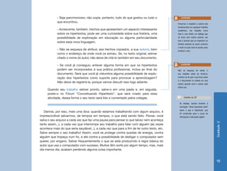 - Seja parcimonioso; não copie, portanto, tudo do que gostou ou tudo o               Lembrete
            que encontrou.
                                                                                              Preservar e respeitar a autoria são
                                                                                              fundamentais em qualquer trabalho
            - Acrescente, também, trechos que apresentem um aspecto interessante              acadêmico. Um trabalho como
            sobre os hipertextos; pode ser uma curiosidade sobre sua história, uma            este é, com efeito, um diálogo que
            possibilidade de exploração em educação ou alguma particularidade                 se trava com outros autores, por
                                                                                              isso é preciso que se respeitem os
            sobre essa nova linguagem.
                                                                                              direitos autorais de quem produziu
                                                                                              o texto no qual você se pautou para
            - Não se esqueça de atribuir, aos trechos copiados, a sua autoria, bem            produzir o seu.
            como o endereço de onde você os extraiu. Se, no texto original, estiver
            citado o nome do autor, não deixe de citá-lo também em seu documento.

            - Se você já conseguiu antever alguma forma em que os hipertextos                    Lembrete

            podem ser incorporados à sua prática profissional, inclua ao final do             Não se esqueça de salvar o
            documento. Será que você já vislumbra alguma possibilidade de explo-              seu trabalho antes de fechá-lo.
            ração dos hipertextos como suporte para provocar a aprendizagem?                  Lembre-se de que o que ficou salvo
                                                                                              é o documento no estado em que
            Não deixe de registrá-la, porque vamos discutir isso logo adiante.
                                                                                              estava quando você o salvou pela
                                                                                              última vez.
     Quando seu trabalho estiver pronto, salve-o em uma pasta e, em seguida,
     poste-o no Fórum “Conceituando Hipertexto”, que será criado para essa
     atividade, dessa forma o seu texto será lido e comentado pelos colegas.                        Confira no CD

                                                                                               Se desejar, assista também à
                                                                                               animação “Texto-hipertexto-web?
                                                                                               sobre o que é hipertexto, que
   Damos, por isso, mais uma dica: quando estamos trabalhando com algum arquivo, é
                                                                                               foi construída para o curso de
imprescindível salvarmos, de tempos em tempos, o que está sendo feito. Pense: você             Introdução à educação digital.
salva o seu arquivo a cada vez que faz uma pausa para pensar (o que talvez nem aconteça




                                                                                                                                    Unidade 2
tanto assim...), a cada vez que interrompe seu trabalho para falar com alguém (às vezes
acontece mais do que seria saudável...), a cada vez que para a fim de ler outro texto, etc.
Salve sempre o seu trabalho! Assim, você se protege contra quedas de energia, contra
alguém que tropeça num fio, e até contra a possibilidade de desligar o computador sem
querer, por engano. Salvar frequentemente o que se está produzindo é regra básica do
autor que usa o computador com sucesso. Muitos têm sorte por algum tempo, mas, mais
dia menos dia, acabam perdendo alguma coisa importante.


                                                                                                                                     91
 