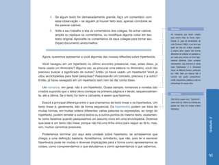 4.	 Se algum texto for demasiadamente grande, faça um comentário com
            essa observação – se alguém já houver feito isso, apenas corrobore se
            lhe parecer cabível.
                                                                                            Romance
        5.	 Volte a seu trabalho e leia os comentários dos colegas. Se achar cabível,
            amplie ou replique os comentários, ou modifique alguma coisa em seu             Há romances que foram criados
                                                                                            para serem lidos de forma hiper-
            texto original. Aproveite os comentários de seus colegas para tornar seu
                                                                                            textual. O Jogo de Amarelinha, de
            (hiper) documento ainda melhor.                                                 Julio Cortázar (1963), é um livro que
                                                                                            pode ser lido em ordens variadas;
                                                                                            o próprio autor sugere três formas
                                                                                            diferentes de ordenar os capítulos e,
  Agora, queremos apresentar a você algumas das nossas reflexões sobre hipertextos.         em cada uma, lemos um livro ligei-
                                                                                            ramente diferente. Outro romance
   Você navegou em um hipertexto no último encontro presencial, mas, antes disso, já        interessante, cuja estrutura é ainda
                                                                                            mais hipertextual, é o Dicionário
havia usado um dicionário? Alguma vez, ao procurar uma palavra no dicionário, você não
                                                                                            Kazar, de Milorad Pavitch, publicado
precisou buscar o significado de outras? Então, já havia usado um hipertexto! Você já       em 1984. Nele um mesmo fato é
usou enciclopédias para fazer pesquisas? Pesquisando um conceito, precisou ir a outro?      narrado sob quatro perspectivas:
Então, já havia navegado em um hipertexto sem nem se dar conta disso.                       cristã, muçulmana, judaica e a de um
                                                                                            antropólogo de nossos dias.
    Um romance, em geral, não é um hipertexto. Quase sempre, romances e novelas são
criados supondo que o leitor deva começar na primeira página e ir lendo, sequencialmen-
                                                                                            Hipertextos
te, até a última. Se o texto for bom e cativante, é assim que fazemos.
                                                                                            Este termo quase novo, “hipertexto”,
   Essa é a principal diferença entre o que chamamos de texto linear e os hipertextos. Um   como você viu, refere-se a textos que
                                                                                            podem ser lidos em muitas ordens
texto linear é, geralmente, lido de forma sequencial. Os hipertextos podem ser lidos de
                                                                                            diferentes.
muitas formas, em muitas ordens diferentes: várias palavras ou expressões, ao longo do
hipertexto, podem remeter a outros textos ou a outros pontos do mesmo texto, exatamen-




                                                                                                                                    Unidade 2
te como fazemos quando pesquisamos um assunto novo em uma enciclopédia. Dizemos
que esse é um texto não linear, porque não há uma linha única para seguir ao lê-lo, mas,
sim, muitos caminhos possíveis.

   Poderíamos terminar por aqui esta unidade sobre hipertexto, se achássemos que
chegar a uma definição bastaria. Acreditamos, entretanto, que não, pois ler e escrever
hipertextos pode ter muitas e diversas implicações para a forma como apresentamos as
coisas, como compreendemos o que estudamos e como apresentamos o que sabemos.


                                                                                                                                    93
 