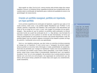 Após assistir ao vídeo Hipertextualid, vamos encerrar esta primeira etapa dos nossos
trabalhos. Procure, no Ambiente Virtual, sugestões de leituras que complementem as dis-
cussões sobre a contribuição de hipertextos para a melhoria da qualidade do ensino e da
aprendizagem de nossos alunos.



   Criando um portfólio navegável, portfólio em hipertexto,
   um hiper portfólio
   Como primeira experiência de construção de hipertexto, sugerimos que cada um de               Blog
vocês construa, neste curso, o seu portfólio digital. Ressaltamos que ‘Portfólio’ é uma
                                                                                                 O termo blog é uma abreviação
coleção, pessoal e organizada, dos trabalhos, das construções e das descobertas que              de outros dois termos da área de
cada um faz ao longo de um curso; é, pois, uma imagem do processo de sua apren-                  tecnologias digitais: os termos web e
dizagem... Nas escolas em que for possível, os portfólios serão publicados na internet           log. Web significa os sites de internet
                                                                                                 e blog, aqui, quer dizer diário de bordo
para todo mundo ver, a partir da construção de um blog. Nas demais, o seu formador lhe
                                                                                                 ou registro de voo de uma atividade.
orientará a respeito de como publicar no servidor da sala informatizada, de forma que            Então blog é um tipo de diário que as
todos os participantes do curso possam ter acesso a ele quando frequentarem a sala. No           pessoas podem construir na internet.
portfólio digital, você vai, portanto, registrar a evolução do seu trabalho e poderá, ao longo
do caminho, ir verificando como se dá o seu aprendizado.

   Você viu, nos trabalhos anteriores, que são muitos os caminhos de leitura possíveis
ao navegar por um hipertexto. É muito comum que o “navegador de primeira viagem”
sinta-se perdido ao encontrar tanta informação e muitas possibilidades de explorá-las.
Você deve ter percebido que “navegar em hipertextos” implica uma nova competência a
ser construída; que existem novas coisas a serem aprendidas, o que impõe, também, à
escola, coisas novas a serem feitas e compreendidas. Salientamos que o uso repetitivo




                                                                                                                                            Unidade 2
da palavra “nova” em um único parágrafo, não acontece à toa: é porque estamos mesmo
lidando com uma forma de comunicação e de organização do conhecimento que não
estava, até há pouco tempo, presente em nossas vidas como agora; era, evidentemente,
quase onipresente.




                                                                                                                                            95
 