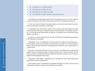 „„confecção de um material didático;
                                         „„elaboração de um plano de aula;
                                         „„elaboração de um projeto de estudo;
                                         „„uso adequado de algum programa de computador, etc.


                                       O resultado é uma ação aperfeiçoada a partir de posições teóricas, de modo a melhorar
                                    a prática cotidiana da educação continuada, buscando uma identidade institucional.

                                       É, pois, uma fonte de ideias vinculadas à prática, envolvendo sentimentos e experiên-
                                    cias de manipulação, produção ou descoberta.

                                       É interessante que, de antemão, se dê um título à oficina. Esse título polariza as ações
                                    das pessoas que nela atuam cooperativamente, coletando dados, informações, argumen-
                                    tos, e outros elementos relacionados ao objetivo ou objetivos finais, produzindo textos,
                                    objetos, eventos, etc.

                                       Em geral, uma oficina desenvolve-se em três momentos: (1) preparação; (2) execução;
                                    e (3) finalização e apreciação.

                                       Preparação: como os integrantes da oficina precisam interagir harmoniosamente, a
Ensinando e aprendendo com as TIC




                                    primeira etapa visa promover empatia e conhecimento entre eles. Um modo de fazê-lo é
                                    pelo uso de técnicas de dinâmica ou interação grupal conhecidas como “quebra-gelo” ou
                                    “aquecimento”.

                                       Execução: a execução deve guiar-se por um objetivo bem definido e por instruções de
                                    trabalho claras e estimulantes para a interação grupal. Para o desenvolvimento de uma
                                    oficina, podem ser utilizadas diferentes técnicas de trabalho de grupo, como o Painel, o
                                    Debate e a Dramatização, entre outras.

                                       Finalização e apreciação: é importante que o resultado da Oficina seja organizado e
                                    discutido por todos os participantes.

                                       Essas etapas podem ser adaptadas a diferentes situações, de modo a torná-las mais
                                    interessantes e viáveis, quando de sua realização nas escolas.
100
 