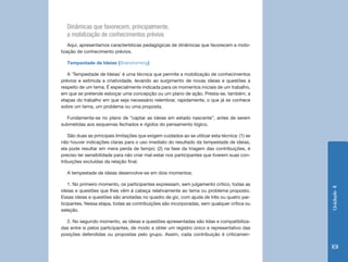 Dinâmicas que favorecem, principalmente,
  a mobilização de conhecimentos prévios
    Aqui, apresentamos características pedagógicas de dinâmicas que favorecem a mobi-
lização de conhecimento prévios.

  Tempestade de Ideias (Brainstorming)

   A ‘Tempestade de Ideias’ é uma técnica que permite a mobilização de conhecimentos
prévios e estimula a criatividade, levando ao surgimento de novas ideias e questões a
respeito de um tema. É especialmente indicada para os momentos iniciais de um trabalho,
em que se pretende esboçar uma concepção ou um plano de ação. Presta-se, também, a
etapas do trabalho em que seja necessário relembrar, rapidamente, o que já se conhece
sobre um tema, um problema ou uma proposta.

  Fundamenta-se no plano de “captar as ideias em estado nascente”, antes de serem
submetidas aos esquemas fechados e rígidos do pensamento lógico.

    São duas as principais limitações que exigem cuidados ao se utilizar esta técnica: (1) se
não houver indicações claras para o uso imediato do resultado da tempestade de ideias,
ela pode resultar em mera perda de tempo; (2) na fase da triagem das contribuições, é
preciso ter sensibilidade para não criar mal-estar nos participantes que tiverem suas con-
tribuições excluídas da relação final.

  A tempestade de ideias desenvolve-se em dois momentos.

    1. No primeiro momento, os participantes expressam, sem julgamento crítico, todas as




                                                                                                Unidade 4
ideias e questões que Ihes vêm à cabeça relativamente ao tema ou problema proposto.
Essas ideias e questões são anotadas no quadro de giz, com ajuda de três ou quatro par-
ticipantes. Nessa etapa, todas as contribuições são incorporadas, sem qualquer crítica ou
seleção.

  2. No segundo momento, as ideias e questões apresentadas são lidas e compatibiliza-
das entre si pelos participantes, de modo a obter um registro único e representativo das
posições defendidas ou propostas pelo grupo. Assim, cada contribuição é criticamen-

                                                                                                101
 
