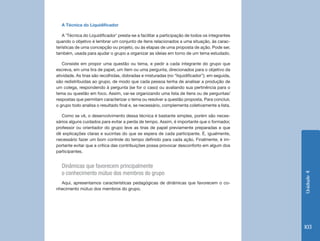 A Técnica do Liquidificador

   A ‘Técnica do Liquidificador’ presta-se a facilitar a participação de todos os integrantes
quando o objetivo é lembrar um conjunto de itens relacionados a uma situação, às carac-
terísticas de uma concepção ou projeto, ou às etapas de uma proposta de ação. Pode ser,
também, usada para ajudar o grupo a organizar as ideias em torno de um tema estudado.

   Consiste em propor uma questão ou tema, e pedir a cada integrante do grupo que
escreva, em uma tira de papel, um item ou uma pergunta, direcionados para o objetivo da
atividade. As tiras são recolhidas, dobradas e misturadas (no “liquidificador”); em seguida,
são redistribuídas ao grupo, de modo que cada pessoa tenha de analisar a produção de
um colega, respondendo à pergunta (se for o caso) ou avaliando sua pertinência para o
tema ou questão em foco. Assim, vai-se organizando uma lista de itens ou de perguntas/
respostas que permitam caracterizar o tema ou resolver a questão proposta. Para concluir,
o grupo todo analisa o resultado final e, se necessário, complementa coletivamente a lista.

   Como se vê, o desenvolvimento dessa técnica é bastante simples, porém são neces-
sários alguns cuidados para evitar a perda de tempo. Assim, é importante que o formador,
professor ou orientador do grupo leve as tiras de papel previamente preparadas e que
dê explicações claras e sucintas do que se espera de cada participante. É, igualmente,
necessário fazer um bom controle do tempo definido para cada ação. Finalmente, é im-
portante evitar que a crítica das contribuições possa provocar desconforto em algum dos
participantes.


  Dinâmicas que favorecem principalmente
  o conhecimento mútuo dos membros do grupo




                                                                                                Unidade 4
  Aqui, apresentamos características pedagógicas de dinâmicas que favorecem o co-
nhecimento mútuo dos membros do grupo.




                                                                                                103
 