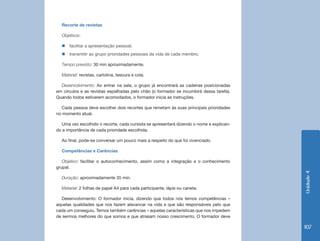 Recorte de revistas

  Objetivos:

  „„facilitar a apresentação pessoal;
  „„transmitir ao grupo prioridades pessoais da vida de cada membro.

  Tempo previsto: 30 min aproximadamente.

  Material: revistas, cartolina, tesoura e cola.

  Desenvolvimento: Ao entrar na sala, o grupo já encontrará as cadeiras posicionadas
em círculos e as revistas espalhadas pelo chão (o formador se incumbirá dessa tarefa).
Quando todos estiverem acomodados, o formador inicia as instruções.

   Cada pessoa deve escolher dois recortes que remetam às suas principais prioridades
no momento atual.

  Uma vez escolhido o recorte, cada cursista se apresentará dizendo o nome e explican-
do a importância de cada prioridade escolhida.

  Ao final, pode-se conversar um pouco mais a respeito do que foi vivenciado.

  Competências e Carências

   Objetivo: facilitar o autoconhecimento, assim como a integração e o conhecimento
grupal.




                                                                                         Unidade 4
  Duração: aproximadamente 35 min.

  Material: 2 folhas de papel A4 para cada participante, lápis ou caneta.

  Desenvolvimento: O formador inicia, dizendo que todos nós temos competências –
aquelas qualidades que nos fazem alavancar na vida e que são responsáveis pelo que
cada um conseguiu. Temos também carências – aquelas características que nos impedem
de sermos melhores do que somos e que atrasam nosso crescimento. O formador deve

                                                                                         107
 