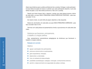 dirigir essa dinâmica para a prática profissional dos cursistas. Entregar a cada participan-
                                    te duas folhas de papel em branco e solicitar que cada participante desenhe, numa das
                                    folhas de papel, a sua mão direita (contornar a mão com a caneta).

                                      Depois que todos tiverem feito o desenho, orientar que cada pessoa escreva, dentro
                                    de cada dedo, as suas CINCO PRINCIPAIS CARACTERÍSTICAS POSITIVAS – para isso,
                                    conceder 10 min.

                                      Do mesmo modo, na outra folha de papel, desenhar a mão esquerda.

                                       Dessa vez, escreverão, em cada dedo, as suas CINCO PRINCIPAIS CARÊNCIAS – para
                                    isso conceder mais 10 min.

                                      Terminar com cada pessoa se apresentando e lendo o que escreveu em cada dedo das
                                    mãos.


                                      Dinâmicas que favorecem, principalmente,
                                      o trabalho e a criação coletivos
                                       Aqui, apresentamos características pedagógicas de dinâmicas que favorecem o
                                    trabalho e criação coletivos.
Ensinando e aprendendo com as TIC




                                      Redação em corrente

                                      Objetivos:

                                      „„aguçar a percepção dos participantes;
                                      „„promover sintonia entre os participantes;
                                      „„gerar expectativas, interação;
                                      „„desenvolver a criatividade;
                                      „„criar um ambiente de descontração;
                                      „„possibilitar sensibilização, avaliação; motivação, conhecimentos teóricos;
                                      „„permitir o desenvolvimento da capacidade de análise e síntese.
108
 