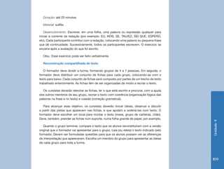 Duração: até 20 minutos

  Material: sulfite.

    Desenvolvimento: Escrever, em uma folha, uma palavra ou expressão qualquer para
iniciar a corrente da redação (por exemplo: EU, NÓS, SE, TALVEZ, SEI QUE, ESPERO,
etc). Cada participante contribui com a redação, colocando uma palavra ou pequena frase
que dê continuidade. Sucessivamente, todos os participantes escrevem. O exercício se
encerra após a avaliação do que foi escrito.

  Obs.: Esse exercício pode ser feito verbalmente.

  Reconstrução compartilhada de texto

   O formador deve dividir a turma, formando grupos de 4 a 7 pessoas. Em seguida, o
formador deve distribuir um conjunto de fichas para cada grupo, colocando-as com o
texto para baixo. Cada conjunto de fichas será composto por partes de um trecho de texto
trabalhado anteriormente. As fichas têm de ser organizadas de modo a recriar o texto.

   Os cursistas deverão desvirar as fichas, ler o que está escrito e procurar, com a ajuda
dos outros membros de seu grupo, recriar o texto com coerência (organização lógica das
palavras na frase e no texto) e coesão (correção gramatical).

   Para alcançar esse objetivo, os cursistas deverão trocar ideias, observar e discutir
a partir das pistas que aparecem nas fichas, e que ajudam a ordená-las num texto. O
formador deve escolher um local para montar o texto (mesa, grupo de carteiras, chão).
Deve, também, prender as fichas num suporte, numa folha grande de papel, por exemplo.




                                                                                              Unidade 4
   Quando o grupo terminar, compare o texto que os alunos reconstituíram com a versão
original que o formador vai apresentar para o grupo. Leia (ou releia) o texto indicado pelo
formador. Devem ser formuladas questões para que os alunos possam ver as diferenças
de interpretação que apareceram. Escolha um membro do grupo para apresentar as ideias
de cada grupo para toda a turma.




                                                                                              109
 