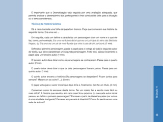 É importante que a Dramatização seja seguida por uma avaliação adequada, que
permita analisar o desempenho dos participantes e tirar conclusões úteis para a situação
ou o tema considerado.

  Técnica da História Coletiva

  Dê a cada cursista uma folha de papel em branco. Peça que comecem sua história da
seguinte forma: Era uma vez ...

   Em seguida, cada um define e caracteriza um personagem com um nome e o que ele
faz, como, por exemplo, Era uma vez fulano de tal que era um príncipe do reino das Betúnias
Negras, ou Era uma vez um pé de meia furada que vivia à cata de um par bonit. (1 min)

  Definido o primeiro personagem, passa o papel para o colega ao lado (o segundo autor
do texto), que deve caracterizar um segundo personagem. Feito isso, passa novamente o
papel para um terceiro autor. (1 min).

   O terceiro autor deve dizer como os personagens se conheceram. Passa para o quarto
autor. (2 min)

   O quarto autor deve dizer o que os dois personagens fizeram juntos. Passa para um
quinto autor. (3 min)

  O quinto autor encerra a história (Os personagens se despedem? Ficam juntos para
sempre? Matam um ao outro? ...). (5 min)

  O papel volta para o autor inicial que deve lê-la e, finalmente, dar-lhe um título. (4 min)




                                                                                                Unidade 4
   Comentam como foi escrever desta forma. Ter um roteiro faz a escrita mais fácil ou
mais difícil? A história que resultou em cada caso ficou próxima do que cada autor inicial
pensou ao definir o primeiro personagem? Escrever a partir de ideias lançadas por outros
é uma atividade instigante? Escrever em parceria é divertido? Como foi sentir-se em uma
rede de autoria?




                                                                                                 111
 