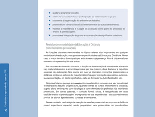 „„ajudar a programar estudos;
                                         „„estimular a escuta mútua, a participação e a colaboração no grupo;
                                         „„coordenar a organização do ambiente de trabalho;
                                         „„promover um clima favorável ao entendimentoe ao autoconhecimento;
                                         „„mostrar a importância e o papel da avaliação como parte do processo de
                                           ensino e aprendizagem;
                                         „„promover a integração do grupo e a construção de significados coletivos.



                                      Revisitando a modalidade de Educação a Distância
                                      com momentos presenciais
                                      As funções docentes mencionadas no tópico anterior são importantes em qualquer
                                    modalidade de educação, mas possuem especificidades na Educação a Distância. Nesse
                                    caso, o mapa temático é esboçado por educadores cuja presença física é dispensada no
                                    momento da apresentação aos alunos.

                                       Em um curso totalmente a distância, a função de apresentação é inteiramente absorvida
                                    pelo material de ensino e aprendizagem que, por isso mesmo, deve obedecer a requisitos
Ensinando e aprendendo com as TIC




                                    especiais de elaboração. Nos cursos em que se intercalam momentos presenciais e a
                                    distância, embora o esboço do mapa temático fique por conta de especialistas externos,
                                    sua apresentação, em parte significativa, cabe ao formador ou tutor, facilitador, etc.

                                       Note que falamos sempre em esboço do mapa temático, uma vez que seu traçado real
                                    e detalhado se faz pelo próprio aluno, quando se trata de cursos inteiramente a distância;
                                    ou pelo aluno em conjunto com os colegas e com o formador ou professor, nos momentos
                                    presenciais. Em outras palavras, o currículo formal, oficial, é ressignificado em cada
                                    local de ensino e aprendizagem, impregnando-se das experiências e dos conhecimentos
                                    prévios de alunos e professores, cursistas e formadores.

                                      Nesse contexto, a estratégia de inserção de sessões presenciais em um curso a distância
                                    possui importância especial, sendo preparadas para potencializar as contribuições

      12
 