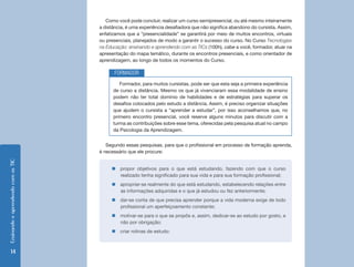 Como você pode concluir, realizar um curso semipresencial, ou até mesmo inteiramente
                                    a distância, é uma experiência desafiadora que não significa abandono do cursista. Assim,
                                    enfatizamos que a “presencialidade” se garantirá por meio de muitos encontros, virtuais
                                    ou presenciais, planejados de modo a garantir o sucesso do curso. No Curso Tecnologias
                                    na Educação: ensinando e aprendendo com as TICs (100h), cabe a você, formador, atuar na
                                    apresentação do mapa temático, durante os encontros presenciais, e como orientador de
                                    aprendizagem, ao longo de todos os momentos do Curso.

                                           FORMADOR
                                             Formador, para muitos cursistas, pode ser que esta seja a primeira experiência
                                          de curso a distância. Mesmo os que já vivenciaram essa modalidade de ensino
                                          podem não ter total domínio de habilidades e de estratégias para superar os
                                          desafios colocados pelo estudo a distância. Assim, é preciso organizar situações
                                          que ajudem o cursista a “aprender a estudar”, por isso aconselhamos que, no
                                          primeiro encontro presencial, você reserve alguns minutos para discutir com a
                                          turma as contribuições sobre esse tema, oferecidas pela pesquisa atual no campo
                                          da Psicologia da Aprendizagem.


                                       Segundo essas pesquisas, para que o profissional em processo de formação aprenda,
                                    é necessário que ele procure:
Ensinando e aprendendo com as TIC




                                         „„propor objetivos para o que está estudando, fazendo com que o curso
                                           realizado tenha significado para sua vida e para sua formação profissional;
                                         „„apropriar-se realmente do que está estudando, estabelecendo relações entre
                                           as informações adquiridas e o que já estudou ou fez anteriormente;
                                         „„dar-se conta de que precisa aprender porque a vida moderna exige de todo
                                           profissional um aperfeiçoamento constante;
                                         „„motivar-se para o que se propôs e, assim, dedicar-se ao estudo por gosto, e
                                           não por obrigação;
                                         „„criar rotinas de estudo:



      14
 