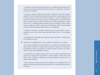 - programar um tempo diário que permita criar o hábito regular de estudo. Se
   houver pouco tempo disponível durante a semana, é necessário compensá-
   lo nos fins de semana;

   - escolher o melhor horário para estudar e respeitá-lo. Algumas pessoas
   aprendem melhor quando estudam pela manhã; outras, à noite, quando outros
   já foram dormir e a casa se encontra em silêncio – tudo vai depender dos
   horários de trabalho, da rotina da casa, da capacidade de encontrar tempo
   para o estudo e para as outras tarefas, sem que seja prejudicado o tempo
   de sono, etc. É desaconselhável estudar após as refeições, porque, nesse
   horário, geralmente “bate” aquele sono incontrolável, dado que as energias
   do leitor estarão desviadas para processar a sua digestão;

   - distribuir o estudo por períodos relativamente curtos de tempo, não pro-
   gramando mais do que duas horas seguidas. Depois disso, a concentração
   diminui;

   - resguardar-se da distração provocada por outros estímulos, concentrando-
   se na tarefa em curso.

„„desenvolver a habilidade de ler com o objetivo de estudar, o que implica:
   - ter claros os objetivos do texto: lazer? Ter uma ideia do conteúdo de que
   trata o texto? Conhecer o pensamento de um autor? Obter um conhecimen-
   to específico? Fazer uma resenha ou crítica do texto? Cumprir uma tarefa?
   Enfim, ter clareza da finalidade da leitura;




                                                                                   Guia do Formador
   - fazer primeiro uma leitura rápida do texto, sem se deter nos detalhes. Isso
   permite uma visão global do assunto e o leitor poderá, a seguir, fazer uma
   leitura mais cuidadosa, sublinhando as ideias principais de acordo com os
   objetivos da atividade;

   - fazer mais de uma leitura dos trechos complexos. Se o significado de uma
   palavra não puder ser identificado pelo contexto, é necessário procurá-la no
   dicionário.


                                                                                      15
 