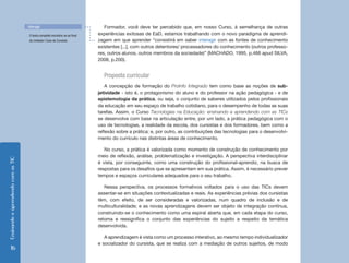 Interagir                                  Formador, você deve ter percebido que, em nosso Curso, à semelhança de outras
                                    O texto completo encontra-se ao final   experiências exitosas de EaD, estamos trabalhando com o novo paradigma de aprendi-
                                    da Unidade I Guia do Cursista.          zagem em que aprender “consistirá em saber interagir com as fontes de conhecimento
                                                                            existentes [...], com outros detentores/ processadores do conhecimento (outros professo-
                                                                            res, outros alunos, outros membros da sociedade)” (MACHADO, 1995, p.466 apud SILVA,
                                                                            2008, p.200).


                                                                              Proposta curricular
                                                                                A concepção de formação do ProInfo Integrado tem como base as noções de sub-
                                                                            jetividade - isto é, o protagonismo do aluno e do professor na ação pedagógica - e de
                                                                            epistemologia da prática, ou seja, o conjunto de saberes utilizados pelos profissionais
                                                                            da educação em seu espaço de trabalho cotidiano, para o desempenho de todas as suas
                                                                            tarefas. Assim, o Curso Tecnologias na Educação: ensinando e aprendendo com as TICs
                                                                            se desenvolve com base na articulação entre, por um lado, a prática pedagógica com o
                                                                            uso de tecnologias, a realidade da escola, dos cursistas e dos formadores, bem como a
                                                                            reflexão sobre a prática; e, por outro, as contribuições das tecnologias para o desenvolvi-
                                                                            mento do currículo nas distintas áreas de conhecimento.

                                                                               No curso, a prática é valorizada como momento de construção de conhecimento por
                                                                            meio de reflexão, análise, problematização e investigação. A perspectiva interdisciplinar
Ensinando e aprendendo com as TIC




                                                                            é vista, por conseguinte, como uma construção do profissional-aprendiz, na busca de
                                                                            respostas para os desafios que se apresentam em sua prática. Assim, é necessário prever
                                                                            tempos e espaços curriculares adequados para o seu trabalho.

                                                                               Nessa perspectiva, os processos formativos voltados para o uso das TICs devem
                                                                            assentar-se em situações contextualizadas e reais. As experiências prévias dos cursistas
                                                                            têm, com efeito, de ser consideradas e valorizadas, num quadro de inclusão e de
                                                                            multiculturalidade; e as novas aprendizagens devem ser objeto de integração contínua,
                                                                            construindo-se o conhecimento como uma espiral aberta que, em cada etapa do curso,
                                                                            retoma e ressignifica o conjunto das experiências do sujeito a respeito da temática
                                                                            desenvolvida.

                                                                               A aprendizagem é vista como um processo interativo, ao mesmo tempo individualizador
                                                                            e socializador do cursista, que se realiza com a mediação de outros sujeitos, de modo
      16
 