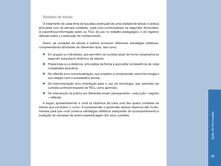Unidades de estudo
    O tratamento de cada tema se faz pela construção de uma unidade de estudo e prática
articulada com as demais unidades, cada uma contemplando as seguintes dimensões:
(i) experiência/informação sobre as TICs; (ii) uso no trabalho pedagógico; e (iii) registro/
reflexão sobre a construção do conhecimento.

  Assim, as unidades de estudo e prática envolvem diferentes estratégias didáticas,
compreendendo atividades de diferentes tipos, tais como:

  „„Em grupos ou individuais, que permitem ao cursista atuar de forma cooperativa ou
    segundo sua própria dinâmica de estudo;
  „„Presenciais ou a distância, articuladas de forma a aproveitar os benefícios de cada
    modalidade educativa;
  „„De reflexão e/ou conceitualização, que ampliam a compreensão sobre tecnologia e
    sua relação com a sociedade e escola;
  „„De instrumentação e/ou orientação para o uso da tecnologia, que permitem ao
    cursista conhecer/explorar as TICs, como aprendiz;
  „„De intervenção na prática em diferentes níveis: planejamento – execução – registro
    – reflexão.
   A seguir, apresentaremos a você os objetivos de cada uma das quatro unidades de
estudo que compõem o curso. A compreensão e apreensão desses objetivos são funda-
mentais para que você construa estratégias didáticas adequadas de acompanhamento e




                                                                                               Guia do Formador
avaliação de processo de ensino-aprendizagem dos seus cursistas.




                                                                                                 19
 