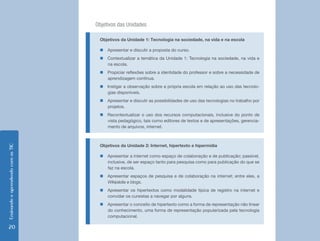 Objetivos das Unidades

                                     Objetivos da Unidade 1: Tecnologia na sociedade, na vida e na escola

                                     „„Apresentar e discutir a proposta do curso.
                                     „„Contextualizar a temática da Unidade 1: Tecnologia na sociedade, na vida e
                                       na escola.
                                     „„Propiciar reflexões sobre a identidade do professor e sobre a necessidade de
                                       aprendizagem contínua.
                                     „„Instigar a observação sobre a própria escola em relação ao uso das tecnolo-
                                       gias disponíveis.
                                     „„Apresentar e discutir as possibilidades de uso das tecnologias no trabalho por
                                       projetos.
                                     „„Recontextualizar o uso dos recursos computacionais, inclusive do ponto de
                                       vista pedagógico, tais como editores de textos e de apresentações, gerencia-
                                       mento de arquivos, internet.



                                     Objetivos da Unidade 2: Internet, hipertexto e hipermídia
Ensinando e aprendendo com as TIC




                                     „„Apresentar a internet como espaço de colaboração e de publicação; passível,
                                       inclusive, de ser espaço tanto para pesquisa como para publicação do que se
                                       faz na escola.
                                     „„Apresentar espaços de pesquisa e de colaboração na internet; entre eles, a
                                       Wikipédia e blogs.
                                     „„Apresentar os hipertextos como modalidade típica de registro na internet e
                                       convidar os cursistas a navegar por alguns.
                                     „„Apresentar o conceito de hipertexto como a forma de representação não linear
                                       do conhecimento, uma forma de representação popularizada pela tecnologia
                                       computacional.

20
 
