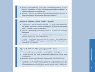 „„Promover algumas reflexões iniciais sobre a relação entre esta forma de repre-
  sentação (o hipertexto), os novos processos de leitura e escrita gerados e as
  práticas pedagógicas correspondentes.
„„Provocar o exercício de criação de alguns hipertextos simples, utilizando os
  blogs como possíveis ferramentas de edição de hipertextos.



Objetivos da Unidade 3: Currículo, projetos e tecnologia

„„Contextualizar o tema de que trata a Unidade 4: Currículo, projetos e tecnolo-
  gias, a partir das contribuições das tecnologias — em especial da tecnologia
  digital — ao desenvolvimento de projetos.
„„Propiciar o planejamento e aplicação de ações na perspectiva da pedagogia
  por projetos.
„„Identificar as características do currículo construído por meio do desenvolvi-
  mento de projetos com o uso de tecnologias.
„„Propiciar a identificação das concepções de currículo e sua ressignificação
  diante das possibilidades de integração da escola com diferentes espaços de
  produção de conhecimento.



Objetivos da Unidade 4: Prática pedagógica e mídias digitais




                                                                                   Guia do Formador
„„Apresentar algumas possibilidades de exploração de mídias digitais.
„„Conhecer algumas das novas possibilidades pedagógicas trazidas pelas
  mídias digitais.
„„Apresentar os repositórios de mídias da internet, em particular os do MEC.
„„Apresentar o Portal do Professor como ambiente em que se podem encontrar
  sugestões de uso de mídias, debater formas de uso, bem como colocar dis-
  poníveis para terceiros as experiências que os cursistas vierem a desenvolver.

                                                                                      21
 