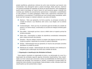 putador (periféricos, aplicativos) e leituras de cunho mais conceitual, que buscam uma
compreensão mais abrangente sobre a própria tecnologia. Neste percurso, inserimos
uma grande quantidade de sugestões de leituras de aprofundamento, tanto pedagógicas
quanto sobre a tecnologia, ao mesmo tempo em que buscamos aguçar a atenção dos
cursistas para detalhes de procedimentos operacionais e implicações e possibilidades
na vida cotidiana e na prática pedagógica. Desse modo, organizamos marcadores que
as identificam e acompanham. É importante que você conheça esses marcadores, assim
ficará mais fácil navegar no material e elaborar o seu plano de trabalho:

  „„Abertura – Texto que apresenta, de forma suscinta, os principais conceitos da
    unidade de estudo e sua relevância, bem como a sua relação com as demais
    unidades.
  „„Contextualização – Texto que traz um panorama geral da temática da unidade de
    estudo e, ao mesmo tempo, contextualiza os conceitos em relação à temática geral
    do curso.
  „„Para refletir – Informação que leva o aluno a refletir sobre um aspecto pontual da
    temática estudada.
  „„Saiba mais – Informações ou relatos de experiência considerados interessantes
    para o desenvolvimento dos estudos.
  „„Glossário – Recurso didático inserido na margem das páginas de texto que tem a
    função de explicar o significado do conceito ou palavra destacada.
  „„Síntese – Sistematização final que apresenta um resumo dos principais conceitos
    abordados na unidade de estudo.




                                                                                               Guia do Formador
  „„Referências da unidade – Sistematização das obras utilizadas como referência bi-
    bliográfica para a elaboração dos textos das unidades de estudo.

  b) Organização e classificação das Atividades de Estudo

   Outro aspecto importante na organização do texto e na estruturação do curso foi a
organização das atividades segundo algumas dimensões classificatórias. Essa classifi-
cação é um bom veículo para comunicar e indicar as possibilidades de dinâmicas para a
realização das atividades. Sua indicação foi, também, considerada no projeto gráfico do
material de modo a facilitar a sua percepção. Cada atividade é, então, indicada a partir das
classificações que são apresentadas a seguir:
                                                                                                23
 