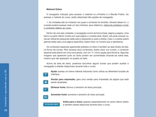 Material Online

                                      O navegador indicado para acessar o material no e-ProInfo é o Mozilla Firefox. Ao
                                    acessar o material do curso, serão oferecidas três opções de navegação:

                                       1. As Unidades são os módulos nos quais o conteúdo foi dividido. Através desse link, o
                                    cursista poderá acessar cada um dos módulos, seus objetivos, vídeos do professor e todo
                                    o conteúdo relativo ao curso.

                                       Dentro de uma das unidades, a navegação ocorre de forma linear, página a página. Uma
                                    barra na parte inferior mostra em qual página o cursista está. Assim, ele pode avançar ou
                                    recuar utilizando pequenas setas para a esquerda ou para a direita. Caso o cursista queira
                                    apenas saltar para uma página específica, basta clicar no número que a representa.

                                       Os conteúdos especiais aparecerão grifados no texto e também ao lado direito da tela,
                                    na forma de ícones. Para acessar seus conteúdos, basta clicar nos ícones: o conteúdo
                                    especial será aberto em uma nova janela, com um “x” como opção para fechá-la. Algumas
                                    imagens que aparecem junto ao texto podem ser aumentadas clicando-se sobre elas,
                                    mesmo que não apareçam no quadro ao lado.

                                      Acima da área de texto, podemos encontrar alguns ícones que podem auxiliar a
                                    navegação e estarão disponíveis durante todo o curso:
Ensinando e aprendendo com as TIC




                                           Ajuda: acessa um breve material indicando como utilizar as diferentes funções da
                                           interface;

                                           Versão para impressão: gera uma versão para impressão da página que está
                                           sendo acessada;

                                           Diminuir fonte: diminui o tamanho do texto principal;


                                           Aumentar fonte: aumenta o tamanho do texto principal;


                                                        Voltar para o menu: aparece separadamente no canto inferior direito
                                                        e também estará disponível durante todo o curso.

  26
 