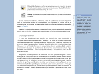 Material de Apoio: é uma forma rápida de acessar os materiais de apoio,
                como textos extras e animações, organizados por unidades. Eles também
                podem ser acessados ao longo do curso.


                Vídeos: apresentam os vídeos que acompanham o curso, divididos por
                                                                                            e-ProInfo
                unidades.
                                                                                            e-ProInfo é um ambiente colabo-
                                                                                            rativo de aprendizagem que utiliza
  O mais interessante de tudo é, entretanto, o fato de que todos os recursos disponíveis    a tecnologia internet e permite a
                                                                                            concepção, administração e de-
para os participantes e para os administradores são acessados via internet, isto é, de
                                                                                            senvolvimento de diversos tipos
qualquer lugar, em qualquer dia e a qualquer hora, no ambiente colaborativo de aprendi-     de ações, como cursos a distância,
zagem e-ProInfo.                                                                            complemento a cursos presenciais,
                                                                                            projetos de pesquisa, projetos co-
  Para que o cursista possa acessar o material do curso mesmo sem internet, juntamente      laborativos e diversas outras formas
                                                                                            de apoio a distância e ao processo
com o Guia do Cursista impresso será disponibilizado DVD com todo o conteúdo virtual.
                                                                                            ensino-aprendizagem. Veja no site:
                                                                                            http://eproinfo.mec.gov.br/

  Organização do tempo
   O Curso tem duração de quatro meses e uma semana, com carga horária total de
100 horas, sendo 64 horas de estudos a distância e 36 horas de encontros presenciais.
São desenvolvidas quatro unidades de estudo e prática. Em cada uma, intercalam-se
encontros presenciais e estudos a distância. No total, serão nove encontros presenciais:
três encontros na Unidade 1 e dois em cada uma das demais unidades. Cada encontro
presencial terá duração de quatro horas. Os encontros presenciais de número ímpar
envolvem dois momentos: a conclusão de uma unidade e o início de outra (cerca de uma




                                                                                                                                   Guia do Formador
hora de duração).

    No primeiro encontro presencial da Unidade 1, será feita apresentação geral e contex-
tualização do curso (cerca de duas horas de duração). No tempo restante, haverá sensibi-
lização para os próximos estudos e atividades introdutórias à unidade que se inicia. Nos
demais encontros de unidade, o primeiro momento é ocupado pela discussão e análise
coletiva do que foi produzido pelos cursistas nas semanas anteriores, fazendo-se uma
síntese e avaliação das aprendizagens da unidade que se encerra, bem como a introdução
aos estudos subsequentes. No nono e último encontro presencial, além do momento de
síntese da Unidade 4, haverá cerca de uma 1 hora destinada à avaliação do curso como
um todo.                                                                                                                            27
 