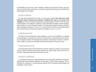 as atividades dos encontros, reunir materiais e elaborar documentos de apoio, para que
esses momentos sejam produtivos e contribuam significativamente para a construção da
aprendizagem dos cursistas.


   Estudos a distância
   O curso está organizado por temas, um para cada unidade. Em cada uma, serão
dedicadas quatro semanas para estudos a distância (em casa ou na escola, com
colegas), por meio do ambiente colaborativo de aprendizagem e-ProInfo. Para dar apoio
a esse trabalho a ser realizado a distância, serão oferecidas atividades e textos apresen-
tados também em meios impresso e digital. O cursista deverá realizar as leituras e ativida-
des autodirigidas indicadas no curso on-line. Para facilitar sua leitura, os principais textos
foram reproduzidos ao final de sua respectiva Unidade, no Guia do Cursista.


   Avaliação presencial
   No último encontro presencial, serão avaliados o curso em sua totalidade, os materiais
de aprendizagem, a atuação do formador, o crescimento e o aproveitamento dos alunos
e as condições materiais de realização dos trabalhos. Esse balanço final deve, evidente-
mente, refletir o processo de avaliação formativa desenvolvido ao longo do curso.


   Organização das turmas
   As turmas terão entre 20 a 30 professores cursistas. Sugere-se, também, que as turmas




                                                                                                 Guia do Formador
incluam também membros das equipes gestoras de cada escola. Cada turma terá um
formador responsável pelo desenvolvimento do curso.


   Avaliação e Certificação
   A certificação ficará sob a responsabilidade da Coordenação Estadual do Programa,
representada pela Secretaria Estadual de Educação e pela Undime Estadual. Para a
obtenção do certificado, o cursista precisa alcançar 70% de frequência/participação nas
atividades e nota mínima 7.

                                                                                                    31
 