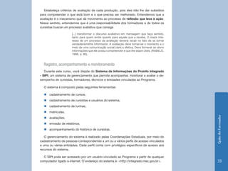 Estabeleça critérios de avaliação de cada produção, pois eles irão lhe dar subsídios
para compreender o que está bom e o que precisa ser melhorado. Entendemos que a
avaliação é o mecanismo que dá movimento ao processo de reflexão que leva à ação.
Nesse sentido, entendemos que é uma responsabilidade dos formadores e de todos os
cursistas buscar um processo avaliativo que consiga

                      [...] transformar o discurso avaliativo em mensagem que faça sentido,
                      tanto para quem emite quanto para aquele que a recebe. O maior inte-
                      resse de um processo de avaliação deveria recair no fato de se tornar
                      verdadeiramente informador. A avaliação deve tornar-se o momento e o
                      meio de uma comunicação social clara e efetiva. Deve fornecer ao aluno
                      informações que ele possa compreender e que lhe sejam úteis. (RABELO,
                      1998, p. 80).


  Registro, acompanhamento e monitoramento
   Durante este curso, você dispõe do Sistema de Informações do Proinfo Integrado
- SIPI, um sistema de gerenciamento que permite acompanhar, monitorar e avaliar o de-
sempenho de cursistas, formadores, técnicos e entidades vinculadas ao Programa.

  O sistema é composto pelas seguintes ferramentas:

  „„cadastramento de cursos;
  „„cadastramento de cursistas e usuários do sistema;
  „„cadastramento de turmas;
  „„matrículas;




                                                                                               Guia do Formador
  „„avaliações;
  „„emissão de relatórios;
  „„acompanhamento do histórico de cursistas.

   O gerenciamento do sistema é realizado pelas Coordenações Estaduais, por meio do
cadastramento de pessoas correspondentes a um ou a vários perfis de acesso vinculados
a uma ou várias entidades. Cada perfil conta com privilégios específicos de acesso aos
recursos do sistema.

  O SIPI pode ser acessado por um usuário vinculado ao Programa a partir de qualquer
computador ligado à internet. O endereço do sistema é: <http://integrado.mec.gov.br>.           33
 