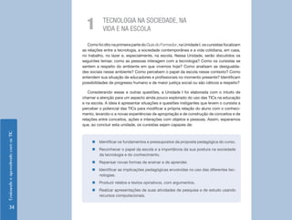 1         TECNOLOGIA NA SOCIEDADE, NA
                                                VIDA E NA ESCOLA

                                       Como foi dito na primeira parte do Guia do Formador, na Unidade I, os cursistas focalizam
                                    as relações entre a tecnologia, a sociedade contemporânea e a vida cotidiana, em casa,
                                    no trabalho, no lazer e, especialmente, na escola. Nessa Unidade, serão discutidos os
                                    seguintes temas: como as pessoas interagem com a tecnologia? Como os cursistas se
                                    sentem a respeito do ambiente em que vivemos hoje? Como analisam as desigualda-
                                    des sociais nesse ambiente? Como percebem o papel da escola nesse contexto? Como
                                    entendem sua situação de educadores e profissionais no momento presente? Identificam
                                    possibilidades de progresso humano e de maior justiça social ou são céticos a respeito?

                                       Considerando essas e outras questões, a Unidade I foi elaborada com o intuito de
                                    chamar a atenção para um aspecto ainda pouco explorado do uso das TICs na educação
                                    e na escola. A ideia é apresentar situações e questões instigantes que levem o cursista a
                                    perceber o potencial das TICs para modificar a própria relação do aluno com o conheci-
                                    mento, levando-o a novas experiências de apropriação e de construção de conceitos e de
                                    relações entre conceitos, ações e interações com objetos e pessoas. Assim, esperamos
                                    que, ao concluir esta unidade, os cursistas sejam capazes de:
Ensinando e aprendendo com as TIC




                                         „„Identificar os fundamentos e pressupostos da proposta pedagógica do curso.
                                         „„Reconhecer o papel da escola e a importância da sua postura na sociedade
                                           da tecnologia e do conhecimento.
                                         „„Repensar novas formas de ensinar e de aprender.
                                         „„Identificar as implicações pedagógicas envolvidas no uso das diferentes tec-
                                           nologias.
                                         „„Produzir relatos e textos opinativos, com argumentos.
                                         „„Realizar apresentações de suas atividades de pesquisa e de estudo usando
                                           recursos computacionais.


     34
 