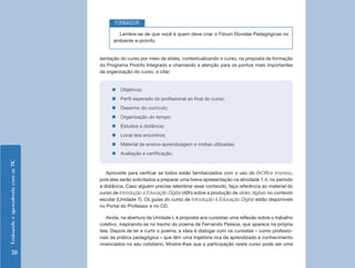 FORMADOR
                                            Lembre-se de que você é quem deve criar o Fórum Dúvidas Pedagógicas no
                                          ambiente e-proinfo.


                                    sentação do curso por meio de slides, contextualizando o curso, na proposta de formação
                                    do Programa Proinfo Integrado e chamando a atenção para os pontos mais importantes
                                    da organização do curso, a citar:


                                         „„Objetivos;
                                         „„Perfil esperado do profissional ao final do curso;
                                         „„Desenho do currículo;
                                         „„Organização do tempo;
                                         „„Estudos a distância;
                                         „„Local dos encontros;
                                         „„Material de ensino-aprendizagem e mídias utilizadas;
                                         „„Avaliação e certificação.
Ensinando e aprendendo com as TIC




                                       Aproveite para verificar se todos estão familiarizados com o uso do BrOffice Impress,
                                    pois eles serão solicitados a preparar uma breve apresentação na atividade 1.4, no período
                                    a distância. Caso alguém precise relembrar esse conteúdo, faça referência ao material do
                                    curso de Introdução à Educação Digital (40h) sobre a produção de slides digitais no contexto
                                    escolar (Unidade 7). Os guias do curso de Introdução à Educação Digital estão disponíveis
                                    no Portal do Professor e no CD.

                                       Ainda, na abertura da Unidade I, é proposta aos cursistas uma reflexão sobre o trabalho
                                    coletivo, inspirando-se no trecho do poema de Fernando Pessoa, que aparece na própria
                                    tela. Depois de ler e curtir o poema, a ideia é dialogar com os cursistas – como profissio-
                                    nais da prática pedagógica – que têm uma trajetória rica de aprendizado e conhecimento
                                    vivenciados no seu cotidiano. Mostre-lhes que a participação neste curso pode ser uma
     38
 
