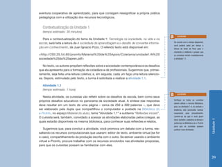 aventura cooperativa de aprendizado, para que consigam ressignificar a própria prática
pedagógica com a utilização dos recursos tecnológicos.


  Contextualização da Unidade 1
  (tempo estimado: 30 minutos)
                                                                                                   Lembrete
   Para a contextualização do tema da Unidade 1: Tecnologia na sociedade, na vida e na
                                                                                                De acordo com o tempo disponível,
escola, será feita a leitura de A sociedade da aprendizagem e o desafio de converter informa-
                                                                                                você poderá optar por deixar a
ção em conhecimento, de Juan Ignacio Pozo. O referido texto está disponível em:                 leitura do texto de Pozo para o
                                                                                                momento a distância e propor que
<http://200.20.54.60/proinfo/Material%20de%20Apoio/Coletania/unidade1/A%20                      os cursistas iniciem imediatamente
sociedade%20da%20apren.pdf>                                                                     a atividade 1.1.


   No texto, os autores propõem reflexões sobre a sociedade contemporânea e os desafios
que ela apresenta para a formação de cidadãos e de profissionais. Sugerimos que, primei-
ramente, seja feita uma leitura coletiva; e, em seguida, cada um faça uma leitura silencio-
sa. Depois, estimulada pelo texto, a turma é solicitada a realizar a atividade 1.1.

  Atividade 1.1
  (tempo estimado: 1 hora)
                                                                                                   Lembrete
   Nesta atividade, os cursistas vão refletir sobre os desafios da escola, bem como seus
                                                                                                Verifique se todos os cursistas
próprios desafios educativos no panorama da sociedade atual. A síntese das respostas
                                                                                                sabem utilizar o recurso Biblioteca,
deve resultar em um texto de uma página – cerca de 250 a 300 palavras –, que deve               pois, na atividade 1.4, no período a
ser elaborado pela dupla que compartilhou o computador e postado na Biblioteca do               distância, eles precisarão realizar
e-ProInfo, no espaço Material do aluno, tema “Atividade 1.1” e subtema “Reflexões iniciais”.    novamente esse procedimento.
                                                                                                Lembre-se de que é você quem
O cursista será, também, convidado a acessar as atividades elaboradas pelos colegas, as
                                                                                                deve, também, cadastrar os temas e




                                                                                                                                       Unidade 1
quais estarão disponíveis na mesma biblioteca, para conhecer suas reflexões e relatos.          subtemas na Biblioteca do e-ProInfo
                                                                                                para que os cursistas possam
    Sugerimos que, para concluir a atividade, você promova um debate com a turma, res-          publicar suas atividades.
saltando os recursos computacionais que usaram: editor de texto, ambiente virtual (se for
o caso), compartilhamento da produção escrita com o outro. Se estiver usando o ambiente
virtual e-Proinfo, procure trabalhar com os recursos envolvidos nas atividades propostas,
para que os cursistas possam se familiarizar com eles.



                                                                                                                                       39
 