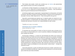 Material                           Para finalizar esta sessão, mostre aos cursistas que, no material, são apresentadas
                                    Os textos complementares estão   duas opções de textos como leitura complementar:
                                    publicados no CD.
                                                                        a) Entrevista de Maria Elizabeth B. de Almeida sobre o tema: Tecnologias trazem o
                                                                     mundo para a escola, disponível no Portal do Professor, no endereço: < http://portaldopro-
                                                                     fessor.mec.gov.br/conteudoJornal.html?idConteudo=37

                                                                        b) Interfaces digitais para a organização e representação do conhecimento, de Aneridis
                                                                     A. Monteiro, São Paulo: Pontifícia Universidade Católica, Programa de Pós-Graduação em
                                                                     Educação: Currículo, 2008. Disponível em: <http://www.eproinfo.mec.gov.br/>.

                                                                        Aproveite a oportunidade para salientar que, no desenho gráfico do material do curso,
                                                                     as leituras básicas e complementares são diferenciadas, sendo que as leituras comple-
                                                                     mentares são opcionais, de acordo com a disponibilidade de cada cursista.


                                                                       Trabalho em casa e na escola
                                                                       Orientações para os estudos a distância
                                                                       (tempo estimado de 1 hora)

                                                                        É importante que você guarde um tempo ao final do encontro para conversar com a
                                                                     turma sobre os compromissos com o curso no período a distância e estratégias possíveis
                                                                     para a gestão dos estudos.
Ensinando e aprendendo com as TIC




                                                                        Na Educação a Distância, o cursista tem total liberdade para definir seus horários de
                                                                     estudo da maneira que melhor lhe convier, desde que cumpra com os estudos e atividades
                                                                     previstas para cada semana (em torno de 4 horas de dedicação). Ressaltamos, contudo,
                                                                     que grande parte dos estudantes novatos na modalidade a distância tem dificuldades de
                                                                     integrar os estudos em suas rotinas, pois são, normalmente, bastante ocupadas. Sem o
                                                                     devido planejamento e disciplina de estudo, eles costumam se envolver em suas obriga-
                                                                     ções diárias e deixar as atividades do curso para quando “sobrar tempo” – situação que
                                                                     raramente ocorre!

                                                                        Você pode apresentar o quadro de distribuição temporal da unidade, explicando sucin-
                                                                     tamente as atividades previstas até o segundo encontro presencial e os recursos tecnoló-
                                                                     gicos essenciais para essas atividades:

   40
 