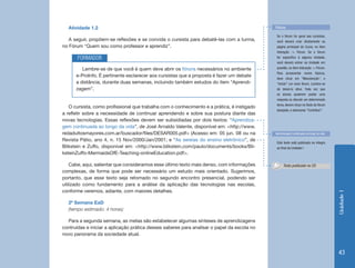 Atividade 1.2                                                                              Fóruns

                                                                                              Se o fórum for geral aos cursistas,
   A seguir, propõem-se reflexões e se convida o cursista para debatê-las com a turma,        você deverá criar diretamente na
no Fórum “Quem sou como professor e aprendiz”.                                                página prinicipal do Curso, no item
                                                                                              Interação -> Fórum. Se o fórum
       FORMADOR                                                                               for específico à alguma Unidade,
                                                                                              você deverá entrar na Unidade em
         Lembre-se de que você é quem deve abrir os fóruns necessários no ambiente            questão, no item Interação -> Fórum.
                                                                                              Para acrescentar novos tópicos,
      e-ProInfo. É pertinente esclarecer aos cursistas que a proposta é fazer um debate
                                                                                              deve clicar em “Manutenção”, e
      a distância, durante duas semanas, incluindo também estudos do item “Aprendi-           “Incluir” um novo fórum. Lembre-se
      zagem”.                                                                                 de deixá-lo ativo. Toda vez que
                                                                                              os alunos quiserem postar uma
                                                                                              resposta ou discutir um determinado
                                                                                              tema, devem clicar no título do fórum
   O cursista, como profissional que trabalha com o conhecimento e a prática, é instigado
                                                                                              desejado, e selecionar “Contribuir”.
a refletir sobre a necessidade de continuar aprendendo e sobre sua postura diante das
novas tecnologias. Essas reflexões devem ser subsidiadas por dois textos: “Aprendiza-
gem continuada ao longo da vida”, de José Arnaldo Valente, disponível em: <http://www.
redadultosmayores.com.ar/buscador/files/DESAR005.pdf> (Acesso em: 05 jun. 08 ou na           Aprendizagem continuada ao longo da vida

Revista Pátio, ano 4, n. 15 Nov/2000/Jan/2001; e “As sereias do ensino eletrônico”, de
                                                                                              Este texto está publicado na íntegra
Blikstein e Zuffo, disponível em: <http://www.blikstein.com/paulo/documents/books/Bli-        ao final da Unidade I
ksteinZuffo-MermaidsOfE-Teaching-onlineEducation.pdf>.

    Cabe, aqui, salientar que consideramos esse último texto mais denso, com informações           Texto publicado no CD
complexas, de forma que pode ser necessário um estudo mais orientado. Sugerimos,
portanto, que esse texto seja retomado no segundo encontro presencial, podendo ser
utilizado como fundamento para a análise da aplicação das tecnologias nas escolas,
conforme veremos, adiante, com maiores detalhes.




                                                                                                                                        Unidade 1
  2ª Semana EaD
  (tempo estimado: 4 horas)

  Para a segunda semana, as metas são estabelecer algumas sínteses de aprendizagens
contruídas e iniciar a aplicação prática desses saberes para analisar o papel da escola no
novo panorama da sociedade atual.


                                                                                                                                        43
 