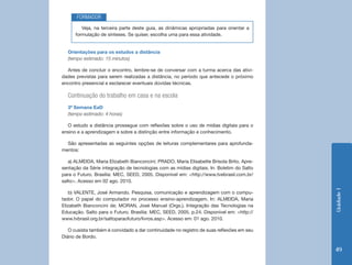 FORMADOR
         Veja, na terceira parte deste guia, as dinâmicas apropriadas para orientar a
      formulação de sínteses. Se quiser, escolha uma para essa atividade.


  Orientações para os estudos a distância
  (tempo estimado: 15 minutos)

  Antes de concluir o encontro, lembre-se de conversar com a turma acerca das ativi-
dades previstas para serem realizadas a distância, no período que antecede o próximo
encontro presencial e esclarecer eventuais dúvidas técnicas.

  Continuação do trabalho em casa e na escola
  3ª Semana EaD
  (tempo estimado: 4 horas)

  O estudo a distância prossegue com reflexões sobre o uso de mídias digitais para o
ensino e a aprendizagem e sobre a distinção entre informação e conhecimento.

  São apresentadas as seguintes opções de leituras complementares para aprofunda-
mentos:

   a) ALMEIDA, Maria Elizabeth Bianconcini; PRADO, Maria Elisabette Brisola Brito. Apre-
sentação da Série integração de tecnologias com as mídias digitais. In: Boletim do Salto
para o Futuro. Brasília: MEC, SEED, 2005. Disponível em: <http://www.tvebrasil.com.br/
salto>. Acesso em 02 ago. 2010.




                                                                                           Unidade 1
   b) VALENTE, José Armando. Pesquisa, comunicação e aprendizagem com o compu-
tador. O papel do computador no processo ensino-aprendizagem. In: ALMEIDA, Maria
Elizabeth Bianconcini de; MORAN, José Manuel (Orgs.). Integração das Tecnologias na
Educação. Salto para o Futuro. Brasília: MEC, SEED, 2005. p.24. Disponível em: <http://
www.tvbrasil.org.br/saltoparaofuturo/livros.asp>. Acesso em: 01 ago. 2010.

   O cusista também é convidado a dar continuidade no registro de suas reflexões em seu
Diário de Bordo.

                                                                                           49
 