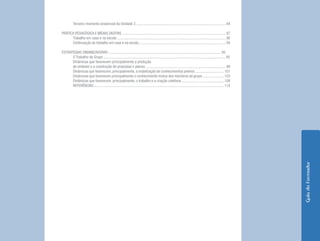 Terceiro momento presencial da Unidade 3 .............................................................................................. 84

PRÁTICA PEDAGÓGICA E MÍDIAS DIGITAIS ............................................................................................................. 87
      Trabalho em casa e na escola .................................................................................................................. 90
      Continuação do trabalho em casa e na escola ........................................................................................... 94

ESTRATÉGIAS DINAMIZADORAS ...................................................................................................................... 95
      O Trabalho de Grupo ................................................................................................................................ 95
      Dinâmicas que favorecem principalmente a produção
      de sínteses e a construção de propostas e planos .................................................................................... 96
      Dinâmicas que favorecem, principalmente, a mobilização de conhecimentos prévios .............................. 101
      Dinâmicas que favorecem principalmente o conhecimento mútuo dos membros do grupo ...................... 103
      Dinâmicas que favorecem, principalmente, o trabalho e a criação coletivos ............................................ 108
      REFERÊNCIAS ........................................................................................................................................ 114




                                                                                                                                                                 Guia do Formador
 