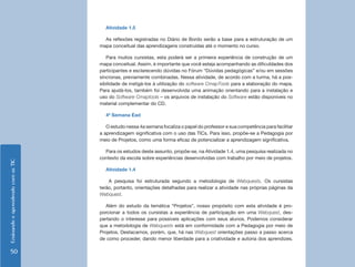Atividade 1.5

                                      As reflexões registradas no Diário de Bordo serão a base para a estruturação de um
                                    mapa conceitual das aprendizagens construídas até o momento no curso.

                                       Para muitos cursistas, esta poderá ser a primeira experiência de construção de um
                                    mapa conceitual. Assim, é importante que você esteja acompanhando as dificuldades dos
                                    participantes e esclarecendo dúvidas no Fórum “Dúvidas pedagógicas” e/ou em sessões
                                    síncronas, previamente combinadas. Nessa atividade, de acordo com a turma, há a pos-
                                    sibilidade de instigá-los à utilização do software CmapTools para a elaboração do mapa.
                                    Para ajudá-los, também foi desenvolvida uma animação orientando para a instalação e
                                    uso do Software Cmaptools – os arquivos de instalação do Software estão disponíveis no
                                    material complementar do CD.

                                      4ª Semana Ead

                                       O estudo nessa 4a semana focaliza o papel do professor e sua competência para facilitar
                                    a aprendizagem significativa com o uso das TICs. Para isso, propõe-se a Pedagogia por
                                    meio de Projetos, como uma forma eficaz de potencializar a aprendizagem significativa.

                                      Para os estudos deste assunto, propõe-se, na Atividade 1.4, uma pesquisa realizada no
                                    contexto da escola sobre experiências desenvolvidas com trabalho por meio de projetos.
Ensinando e aprendendo com as TIC




                                      Atividade 1.4

                                        A pesquisa foi estruturada segundo a metodologia de Webquests. Os cursistas
                                    terão, portanto, orientações detalhadas para realizar a atividade nas próprias páginas da
                                    Webquest.

                                       Além do estudo da temática “Projetos”, nosso propósito com esta atividade é pro-
                                    porcionar a todos os cursistas a experiência de participação em uma Webquest, des-
                                    pertando o interesse para possíveis aplicações com seus alunos. Podemos considerar
                                    que a metodologia de Webquests está em conformidade com a Pedagogia por meio de
                                    Projetos. Destacamos, porém, que, há nas Webquest orientações passo a passo acerca
                                    de como proceder, dando menor liberdade para a criatividade e autoria dos aprendizes.

    50
 