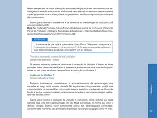 Nessa perspectiva de maior orientação, essa metodologia pode ser usada como uma es-
tratégia na transição entre práticas tradicionais – em que o aluno tem uma postura passiva
– para propostas onde o aluno possui um papel ativo, sendo protagonista na construção
do conhecimento.

   Assim, para salientar a importância e os benefícios da metodologia de Webquests, há
uma animação no CD.
Dica: No Portal do Professor, há um Fórum de debates acerca de Webquests (Fórum do
Portal do Professor > Categoria Tecnologias Educacionais > http://portaldoprofessor.mec.
gov.br/ListarMensagensForum.html?idTopico=90).

       FORMADOR
         Lembre-se de que você é quem deve criar o fórum “Webquest: Informática e
      Projetos de Aprendizagem” no ambiente e-ProInfo, para os cursistas publicarem
      suas descobertas da pesquisa e interagirem com os colegas.


  Terceiro momento presencial da Unidade 1
  (tempo total estimado: 4 horas)

   O terceiro momento presencial destina-se à avaliação da Unidade I. Assim, as duas
primeiras horas devem ser dedicadas à apresentação dos resultados e conclusões provi-
sórias; e, nas horas seguintes, deve-se fazer a introdução da Unidade 2.

  Avaliação da Unidade 1
  (tempo estimado: 2 horas)

   Diversos instrumentos possibilitaram o acompanhamento da aprendizagem dos




                                                                                             Unidade 1
cursistas ao longo desta primeira Unidade. No segundo encontro presencial, você já teve
a oportunidade de compartilhar um primeiro parecer avaliativo envolvendo os diários de
bordo e, juntos, puderam analisar os levantamentos sobre o uso das tecnologias realiza-
dos nas escolas, certo?

   Agora, para concluir a avaliação da unidade 1, você pode, ainda, solicitar que cada
cursista faça uma breve apresentação do seu Mapa Conceitual, de forma que você e
demais colegas poderão tecer comentários acerca das aprendizagens construídas.
Aproveite este momento para sintetizar a trajetória e os avanços do grupo como um todo.
                                                                                              51
 