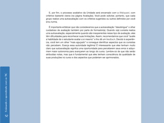 E, por fim, o processo avaliativo da Unidade será encerrado com a Webquest, com
                                    critérios bastante claros (na página Avaliação). Você pode solicitar, portanto, que cada
                                    grupo realize uma autoavaliação com os critérios sugeridos ou outros definidos por você
                                    e/ou turma.

                                        É importante enfatizar que não consideramos que a autoavaliação “desobrigue” o olhar
                                    cuidadoso de avaliação também por parte do formador(a). Quando o(a) cursista realiza
                                    uma autoavaliação, especialmente quando são inexperientes nesse tipo de avaliação, eles
                                    têm difculdades para reconhecer suas limitações. Assim, recomendamos que você “avalie
                                    a habilidade de o estudante avaliar a si mesmo” e lhe dê um feedback. Devido à experiên-
                                    cia, você tem um olhar “mais aguçado” e consegue identifcar aspectos que os cursistas
                                    não percebem. Exerça essa autoridade legítima! É interessante que eles tenham muito
                                    claro que autoavaliação signifca uma oportunidade para perceberem seus erros e adqui-
                                    rirem maior autonomia para avançarem ao longo do curso. Lembre-os de que não serão
                                    atribuídas notas, mas que é fundamental que eles tenham consciência da qualidade de
                                    suas produções no curso e dos aspectos que poderiam ser aprimorados.
Ensinando e aprendendo com as TIC




      52
 