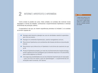 2        INTERNET, HIPERTEXTO E HIPERMÍDIA                                                 Lembrete

                                                                                          o trabalho desta unidade tem início
                                                                                          no mesmo encontro presencial em
                                                                                          que se encerra a unidade anterior.
    Como consta no projeto do curso, nesta unidade, os cursistas vão vivenciar novas      Cuidado com a gestão do tempo,
                                                                                          para que as atividades aconteçam
linguagens e formas de trabalho, conhecendo e experimentando hipertextos e diversas
                                                                                          sem atropelos.
ferramentas de produção coletiva.

   A expectativa é de que, ao viverem experiências previstas na Unidade 2, os cursistas
se tornem capazes de:


     „„Navegar pela internet e planejar seu uso em atividades visando à aprendiza-
       gem e/ou ao ensino.
     „„Navegar em ambientes hipertextuais, usando navegadores comuns.
     „„Reconhecer hipertextos como ambientes não lineares de leitura e de produção
       textual.
     „„Reconhecer que a leitura de um hipertexto é uma forma de coautoria do que
       se lê.
     „„Produzir hipertextos simples, por meio de uma ferramenta de criação de blogs,
       sendo capazes de incluir postagens que contenham arquivos e vínculos (links)




                                                                                                                                Unidade 2
       para outras páginas na internet.
     „„Criar algumas possibilidades de uso de ambientes hipertextuais em educação
       – quer com foco em ensino, quer em aprendizagem – e experimentá-las em
       situações reais na escola, com alunos.




                                                                                                                                53
 