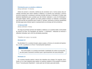 Orientações para os estudos a distância
  (tempo estimado: 15 minutos)

   Antes de concluir o encontro, lembre-se de conversar com a turma acerca das ati-
vidades previstas para serem realidas a distância, no período que antecede o próximo
encontro presencial, e esclarecer eventuais dúvidas técnicas. A atividade 2.5 talvez seja
bastante desafiadora para cursistas que não tenham realizado o curso de Introdução à
Educação Digital. Assim, garanta que todos saibam localizar os materiais e animações
que lhes servirão de subsídios para a tarefa. É, também, pertinente combinar sessão(ões)
de bate-papo para oferecer apoio e esclarecimento de dúvidas de forma dinâmica.

  1a Semana EaD
  (tempo estimado: 4 horas)

    Ao longo da primeira semana de trabalho a distância, os cursistas darão continuidade
ao estudo do tema “As linguagens da internet – o hipertexto”, realizando as leituras e
reflexões indicadas, bem como as atividades propostas.


  Trabalho em casa e na escola
  Atividade 2.3

   Na atividade 2.3, o cursista é levado, passo a passo, a formar um conceito de hipertex-
to e, no fim, a publicá-lo no Fórum “Conceituando hipertexto”.

       FORMADOR




                                                                                             Unidade 2
         Na continuidade, os cursistas exercitarão a habilidade de avaliar as produções
      de seus pares, buscando contribuir para o aprimoramento de suas produções.


  Atividade 2.4

   Os cursistas deverão realizar a leitura dos trabalhos dos colegas. Em seguida, esco-
lherão um ou mais trabalhos para realizar um parecer avaliativo a ser postado no próprio
Fórum “Conceituando Hipertexto”, criado pelo seu formador para esta tarefa.
                                                                                             57
 