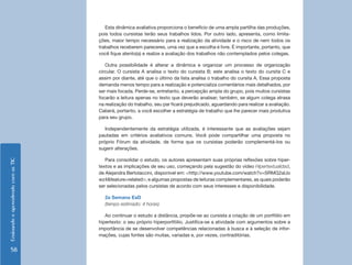 Esta dinâmica avaliativa proporciona o benefício de uma ampla partilha das produções,
                                    pois todos cursistas terão seus trabalhos lidos. Por outro lado, apresenta, como limita-
                                    ções, maior tempo necessário para a realização da atividade e o risco de nem todos os
                                    trabalhos receberem pareceres, uma vez que a escolha é livre. É importante, portanto, que
                                    você fique atento(a) e realize a avaliação dos trabalhos não contemplados pelos colegas.

                                       Outra possibilidade é alterar a dinâmica e organizar um processo de organização
                                    circular. O cursista A analisa o texto do cursista B; este analisa o texto do cursita C e
                                    assim por diante, até que o último da lista analisa o trabalho do cursita A. Essa proposta
                                    demanda menos tempo para a realização e potencializa comentários mais detalhados, por
                                    ser mais focada. Perde-se, entretanto, a percepção ampla do grupo, pois muitos cursistas
                                    focarão a leitura apenas no texto que deverão analisar; também, se algum colega atrasa
                                    na realização do trabalho, seu par ficará prejudicado, aguardando para realizar a avaliação.
                                    Caberá, portanto, a você escolher a estratégia de trabalho que lhe parecer mais produtiva
                                    para seu grupo.

                                       Independentemente da estratégia utilizada, é interessante que as avaliações sejam
                                    pautadas em critérios avaliativos comuns. Você pode compartilhar uma proposta no
                                    próprio Fórum da atividade, de forma que os cursistas poderão complementá-los ou
                                    sugerir alterações.

                                       Para consolidar o estudo, os autores apresentam suas próprias reflexões sobre hiper-
Ensinando e aprendendo com as TIC




                                    textos e as implicações de seu uso, começando pela sugestão do vídeo Hipertextualidad,
                                    de Alejandra Bertolaccini, disponível em: <http://www.youtube.com/watch?v=SRMG2aUo
                                    wz4&feature=related>; e algumas propostas de leituras complementares, as quais poderão
                                    ser selecionadas pelos cursistas de acordo com seus interesses e disponibilidade.

                                      2a Semana EaD
                                      (tempo estimado: 4 horas)

                                       Ao continuar o estudo a distância, propõe-se ao cursista a criação de um portfólio em
                                    hipertexto: o seu próprio hiperportfólio. Justifica-se a atividade com argumentos sobre a
                                    importância de se desenvolver competências relacionadas à busca e à seleção de infor-
                                    mações, cujas fontes são muitas, variadas e, por vezes, contraditórias.


     58
 