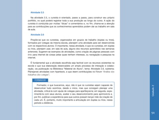 Atividade 2.5

   Na atividade 2.5, o cursista é orientado, passo a passo, para construir seu próprio
portfólio, no qual poderá registrar toda a sua produção ao longo do curso. A ação do
cursista é conduzida por muitas “dicas” e comentários e, no fim, chama-se a atenção
para as contribuições que os conhecimentos aprendidos podem dar ao trabalho em sala
de aula.

  Atividade 2.6

    Propõe-se que os cursistas, organizados em grupos de trabalho (duplas ou trios),
formados por colegas da mesma escola, planejem uma atividade para ser desenvolvida
com os respectivos alunos. O importante, nessa atividade, é que os cursistas, em duplas
ou trios, planejem usar, em sala de aula, alguns dos recursos aprendidos nas semanas
anteriores. Sugerem-se exemplos de atividades, como criação de páginas pessoais com
links para internet de coisas pelas quais tenham interesse, ou navegação e pesquisa na
internet.

   É fundamental que a atividade escolhida seja factível com os recursos existentes na
escola e que sua elaboração desencadeie um amplo processo de interação e colabo-
ração, via publicação na Biblioteca “Material do Aluno”, tema: Atividade 2.6, subtema:
Planejando atividades com hipertexto, e que deem contribuições no Fórum “Análise dos
trabalhos dos colegas”.

      FORMADOR
         Formador, o que buscamos, aqui, não é que os cursistas sejam capazes de




                                                                                          Unidade 2
      desenvolver tudo sozinhos, desde o início, mas que consigam planejar uma
      atividade, criticá-la com ajuda de colegas para aperfeiçoá-la; em seguida, expe-
      rimentá-la com seus alunos, avaliar o seu desenvolvimento para aprimorá-la e,
      por fim, publicar a experiência para que outros possam lançar mão da criação de
      cada um. É, portanto, muito importante a articulação em duplas ou trios, nesse
      período a distância.



                                                                                          59
 