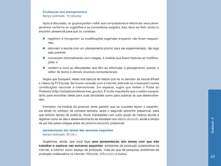 Finalização dos planejamentos
  (tempo estimado: 15 minutos)

   Após a discussão, os grupos podem voltar aos computadores e reformular seus plane-
jamentos conforme as sugestões e os comentários surgidos. Isso deve ser feito ainda no
encontro presencial para que os cursistas:

  „„registrem e incorporem as modificações sugeridas enquanto não foram esqueci-
    das;
  „„retornem à escola com um planejamento pronto para ser experimentado, tão logo
    seja possível;
  „„conversem informalmente com colegas, à medida que forem fazendo as modifica-
    ções; e
  „„revelem a você as dificuldades que têm ao reformular o planejamento usando o
    editor de textos e demais recursos computacionais.

   Sugira que busquem ideias nos bancos de dados que há no servidor da escola (Rived
e vídeos da TV Escola). Se houver conexão com a internet, estimule-os a buscarem outras
contribuições nacionais e internacionais. Em especial, sugira que visitem o Portal do
Professor (http://portaldoprofessor.mec.gov.br/). É muito importante que o visitem sempre,
tanto para encontrar ideias para suas atividades como para publicar as que desenvolve-
rem.

   Formador, na medida do possível, tente garantir que os cursistas façam a experiên-
cia ainda no começo da primeira semana, após o segundo encontro presencial, para
que tenham tempo de avaliá-la, trocar impressões com outro grupo da mesma escola e
registrar como se deu o desenvolvimento da atividade nos diários de bordo, ainda a tempo




                                                                                             Unidade 2
de ser lida pelos colegas antes do próximo encontro presencial.

  Apresentação dos temas das semanas seguintes
  (tempo estimado: 45 min.)

   Sugerimos, ainda, que você faça uma apresentação dos temas com que irão
trabalhar e explorar nas semanas seguintes: ambientes de produção colaborativa na
internet; a internet como espaço de produção, mais do que de pesquisa; ambientes de
produção colaborativa na internet: Wikipédia, Wikcionário e outros.
                                                                                             63
 