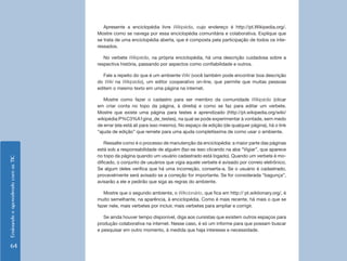 Apresente a enciclopédia livre Wikipédia, cujo endereço é http://pt.Wikipedia.org/.
                                    Mostre como se navega por essa enciclopédia comunitária e colaborativa. Explique que
                                    se trata de uma enciclopédia aberta, que é composta pela participação de todos os inte-
                                    ressados.

                                       No verbete Wikipédia, na própria enciclopédia, há uma descrição cuidadosa sobre a
                                    respectiva história, passando por aspectos como confiabilidade e outros.

                                       Fale a repeito do que é um ambiente Wiki (você também pode encontrar boa descrição
                                    do Wiki na Wikipédia), um editor cooperativo on-line, que permite que muitas pessoas
                                    editem o mesmo texto em uma página na internet.

                                       Mostre como fazer o cadastro para ser membro da comunidade Wikipédia (clicar
                                    em criar conta no topo da página, à direita) e como se faz para editar um verbete.
                                    Mostre que existe uma página para testes e aprendizado (http://pt.wikipedia.org/wiki/
                                    wikipédia:P%C3%A1gina_de_testes), na qual se pode experimentar à vontade, sem medo
                                    de errar (ela está ali para isso mesmo). No espaço de edição (de qualquer página), há o link
                                    “ajuda de edição” que remete para uma ajuda completíssima de como usar o ambiente.

                                        Ressalte como é o processo de manutenção da enciclopédia: a maior parte das páginas
                                    está sob a responsabilidade de alguém (faz-se isso clicando na aba “Vigiar”, que aparece
                                    no topo da página quando um usuário cadastrado está logado). Quando um verbete é mo-
Ensinando e aprendendo com as TIC




                                    dificado, o conjunto de usuários que vigia aquele verbete é avisado por correio eletrônico.
                                    Se algum deles verifica que há uma incorreção, conserta-a. Se o usuário é cadastrado,
                                    provavelmente será avisado se a correção for importante. Se for considerada “bagunça”,
                                    avisarão a ele e pedirão que siga as regras do ambiente.

                                       Mostre que o segundo ambiente, o Wikcionário, que fica em http:// pt.wiktionary.org/, é
                                    muito semelhante, na aparência, à enciclopédia. Como é mais recente, há mais o que se
                                    fazer nele, mais verbetes por incluir, mais verbetes para ampliar e corrigir.

                                       Se ainda houver tempo disponível, diga aos cursistas que existem outros espaços para
                                    produção colaborativa na internet. Nesse caso, é só um informe para que possam buscar
                                    e pesquisar em outro momento, à medida que haja interesse e necessidade.


    64
 
