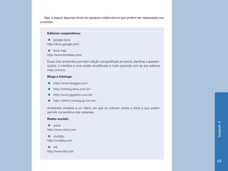 Veja, a seguir, algumas dicas de espaços colaborativos que podem ser repassadas aos
cursistas.


    Editores cooperativos:

    „„google docs
    http://docs.google.com/

    „„think free
    http://www.thinkfree.com/

    Esses dois ambientes permitem edição compartilhada de textos, planilhas e apresen-
    tações. A interface é uma versão simplificada e muito parecida com as dos editores
    mais comuns.

    Blogs e fotologs:

     „„http://www.blogger.com/
     „„http://fotolog.terra.com.br/
     „„http://www.gigafoto.com.br/
     „„http://admin.fotolog.ig.com.br/

    Ambientes similares a um diário, em que se colocam textos e fotos e que podem
    permitir comentários dos visitantes.

    Redes sociais:




                                                                                         Unidade 2
    „„orkut
    http://www.orkut.com

    „„multiply
    http://multiply.com

    „„hi5
    http://www.hi5.com


                                                                                         65
 